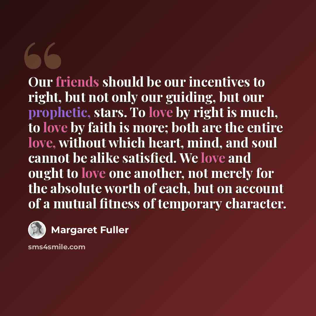 “Our friends should be our incentives to right, but not only our guiding, but our prophetic, stars. To love by right is much, to love by faith is more; both are the entire love, without which heart, mind, and soul cannot be alike satisfied. We love and ought to love one another, not merely for the…” quote by Margaret Fuller