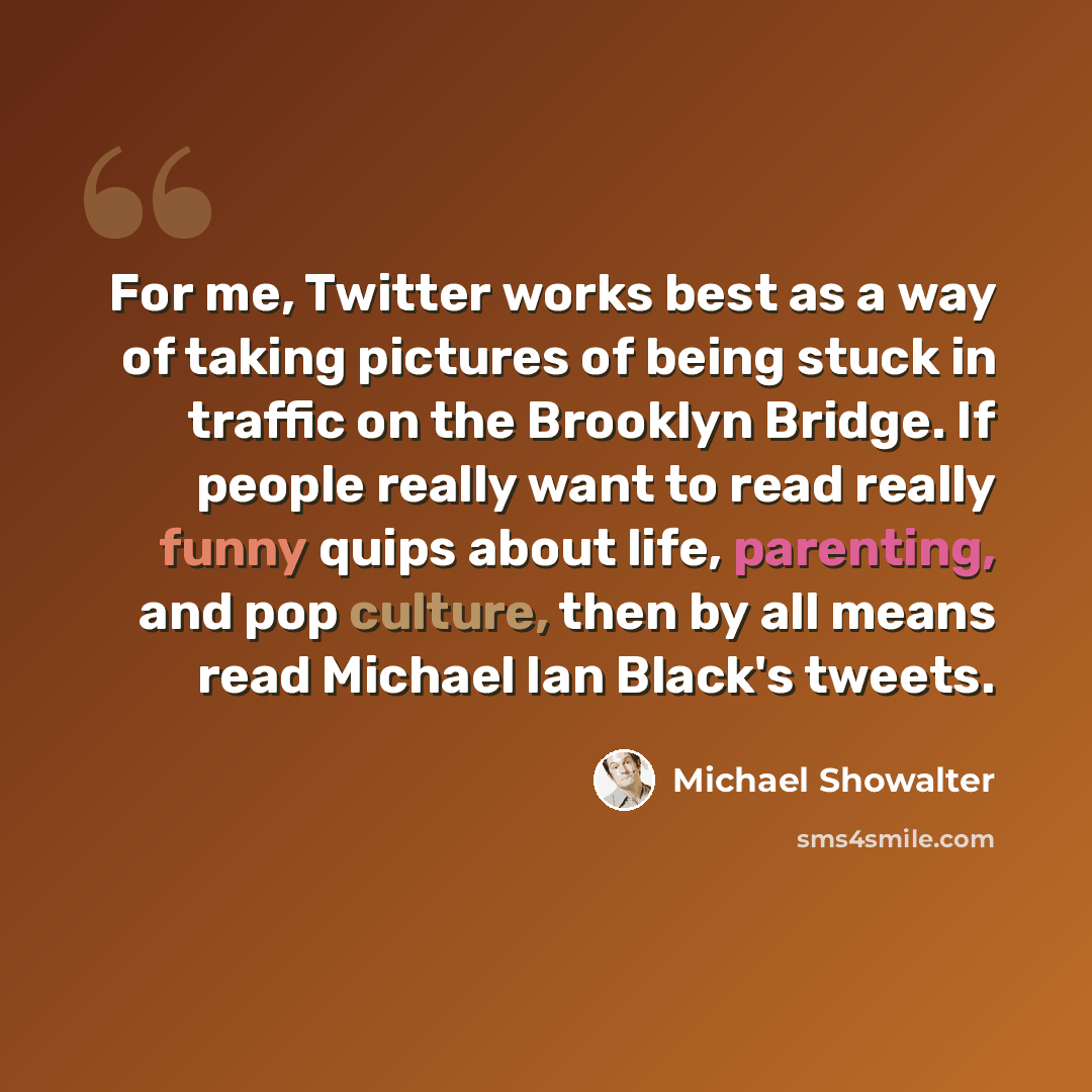 “For me, Twitter works best as a way of taking pictures of being stuck in traffic on the Brooklyn Bridge. If people really want to read really funny quips about life, parenting, and pop culture, then by all means read Michael Ian Black's tweets.” quote by Michael Showalter