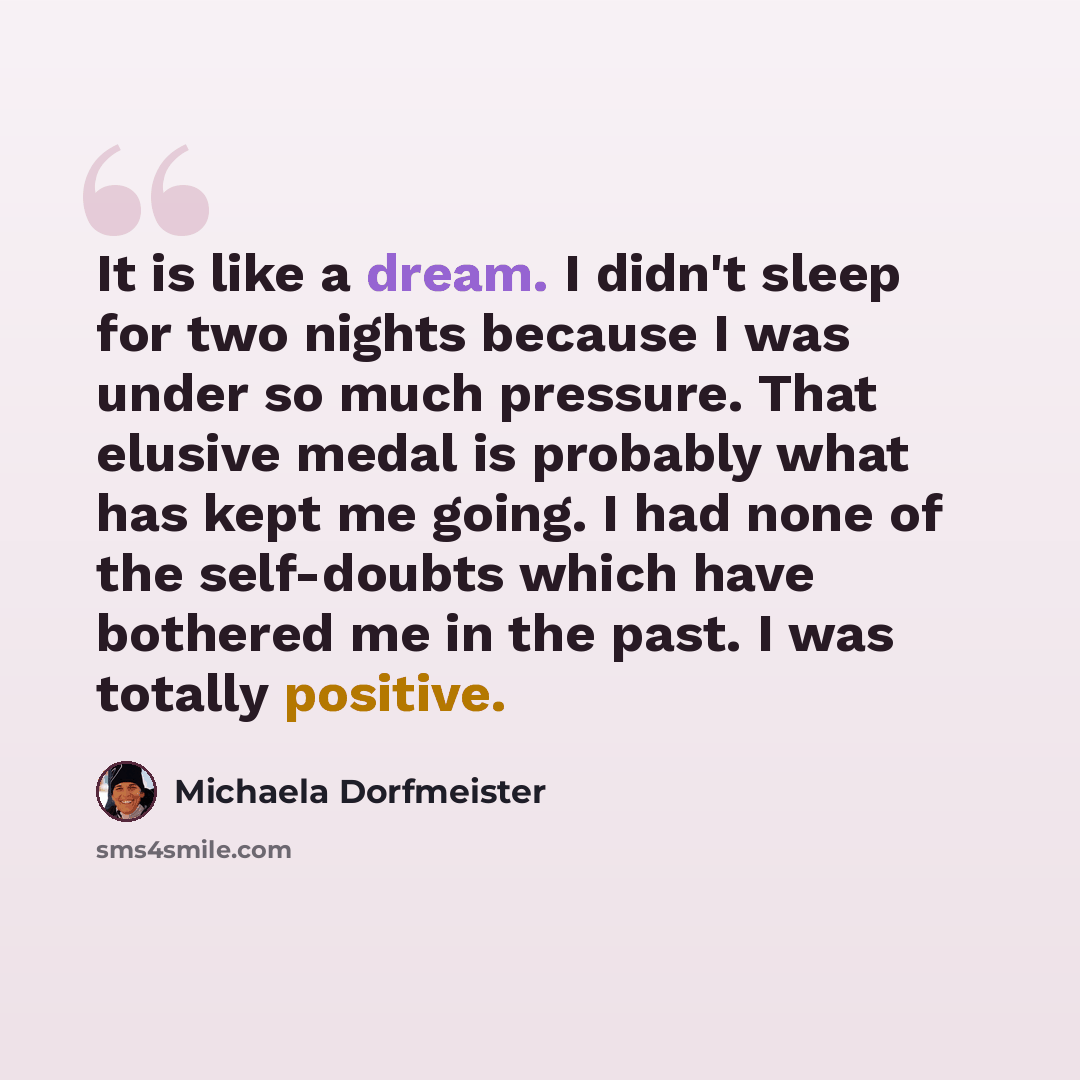 “It is like a dream. I didn't sleep for two nights because I was under so much pressure. That elusive medal is probably what has kept me going. I had none of the self-doubts which have bothered me in the past. I was totally positive.” quote by Michaela Dorfmeister