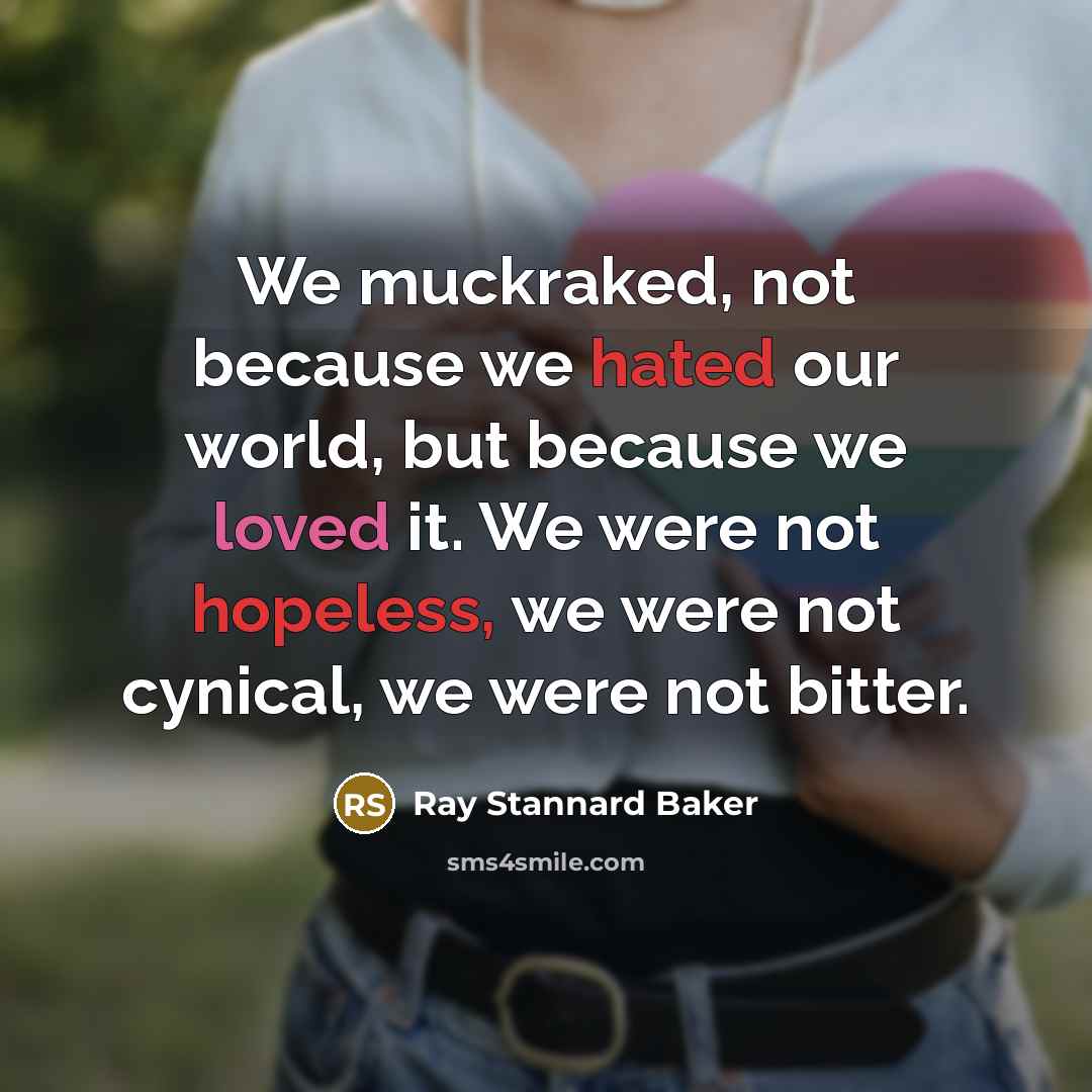 “We muckraked, not because we hated our world, but because we loved it. We were not hopeless, we were not cynical, we were not bitter.” quote by Ray Stannard Baker
