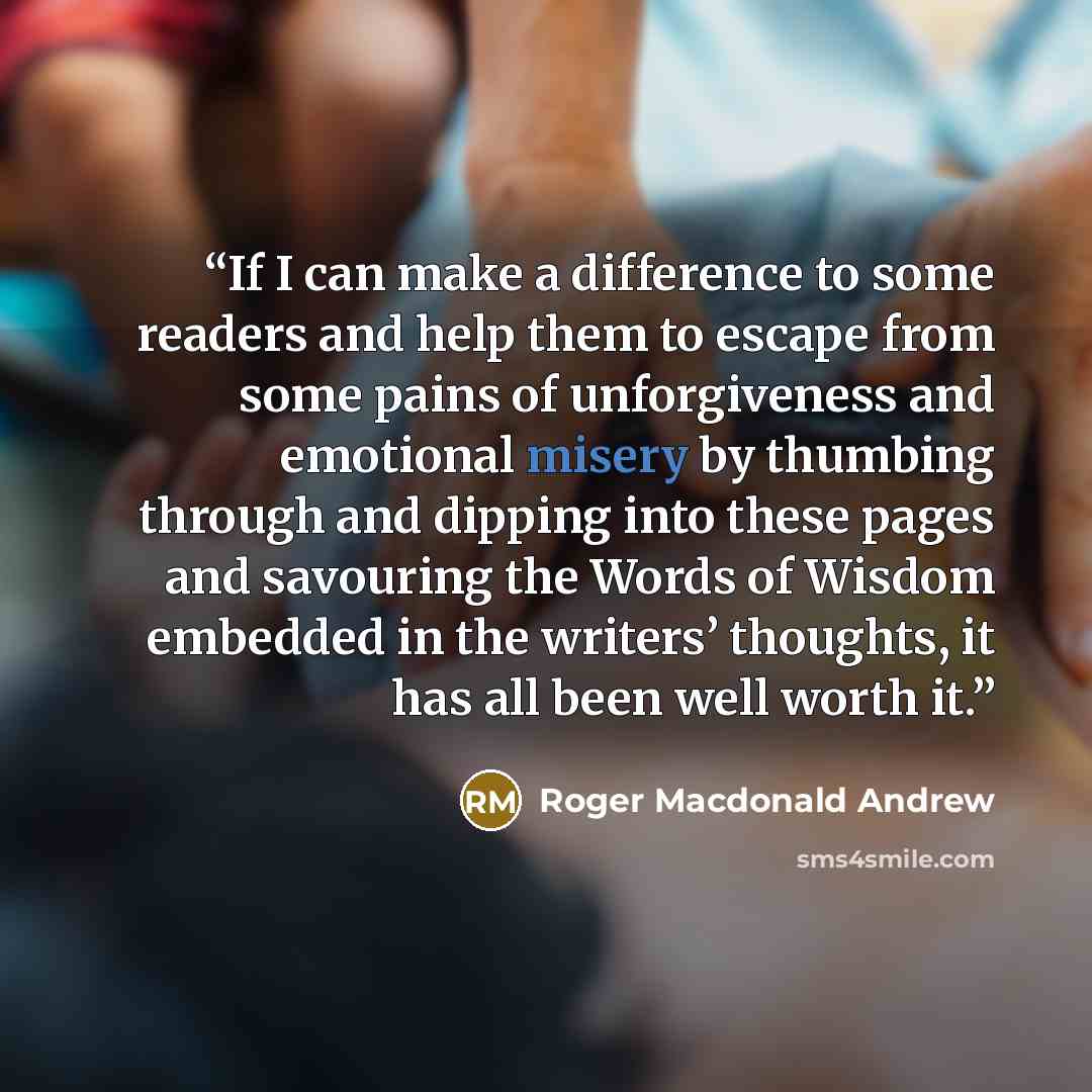 “If I can make a difference to some readers and help them to escape from some pains of unforgiveness and emotional misery by thumbing through and dipping into these pages and savouring the Words of Wisdom embedded in the writers’ thoughts, it has all been well worth it.” quote by Roger Macdonald Andrew