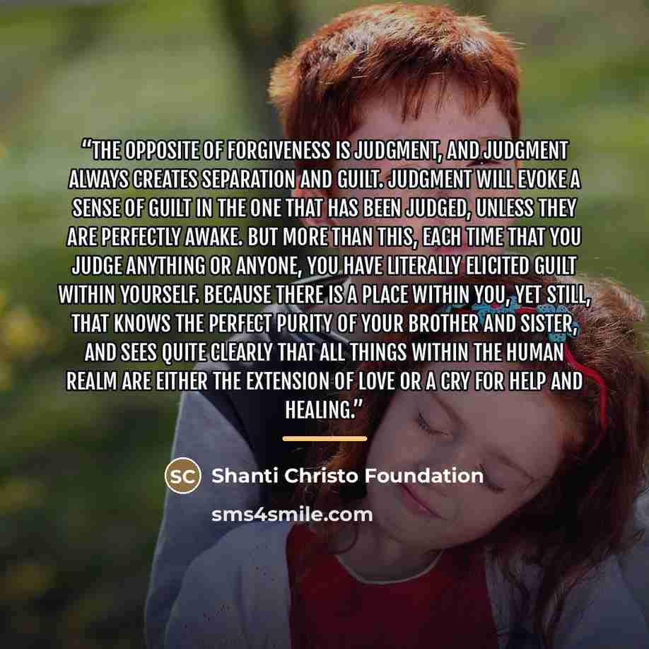 “The opposite of forgiveness is judgment, and judgment always creates separation and guilt. Judgment will evoke a sense of guilt in the one that has been judged, unless they are perfectly awake. But more than this, each time that you judge anything or anyone, you have literally elicited guilt…” quote by Shanti Christo Foundation