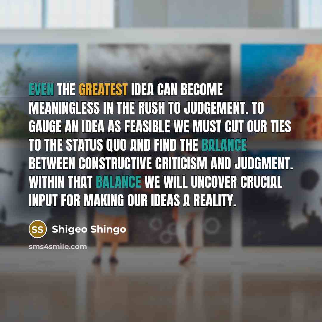 “Even the greatest idea can become meaningless in the rush to judgement. To gauge an idea as feasible we must cut our ties to the status quo and find the balance between constructive criticism and judgment. Within that balance we will uncover crucial input for making our ideas a reality.” quote by Shigeo Shingo