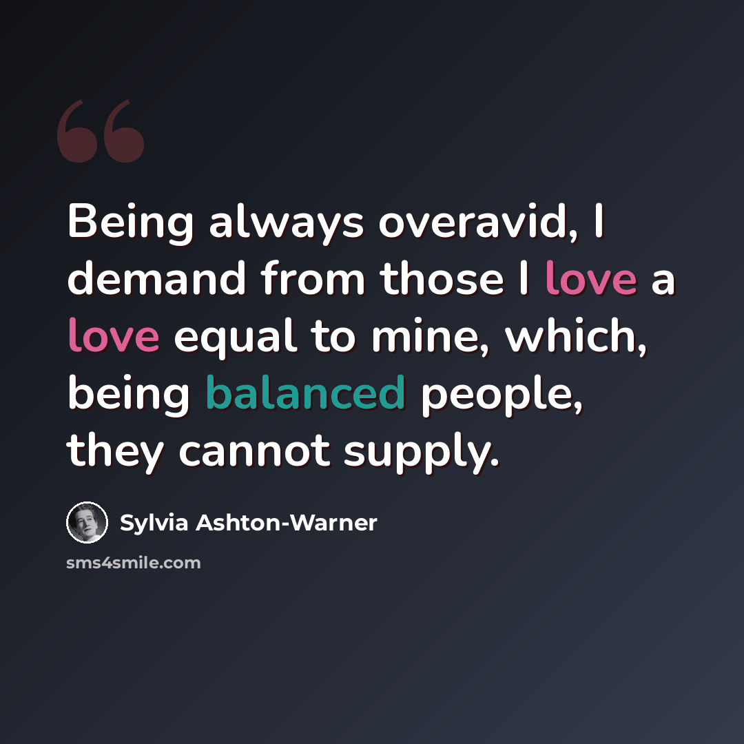 “Being always overavid, I demand from those I love a love equal to mine, which, being balanced people, they cannot supply.” quote by Sylvia Ashton-Warner