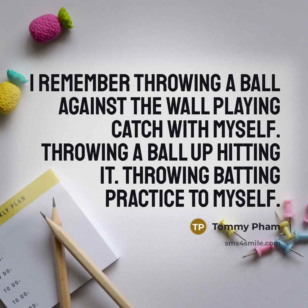 “I remember throwing a ball against the wall playing catch with myself. Throwing a ball up hitting it. Throwing batting practice to myself.” quote by Tommy Pham