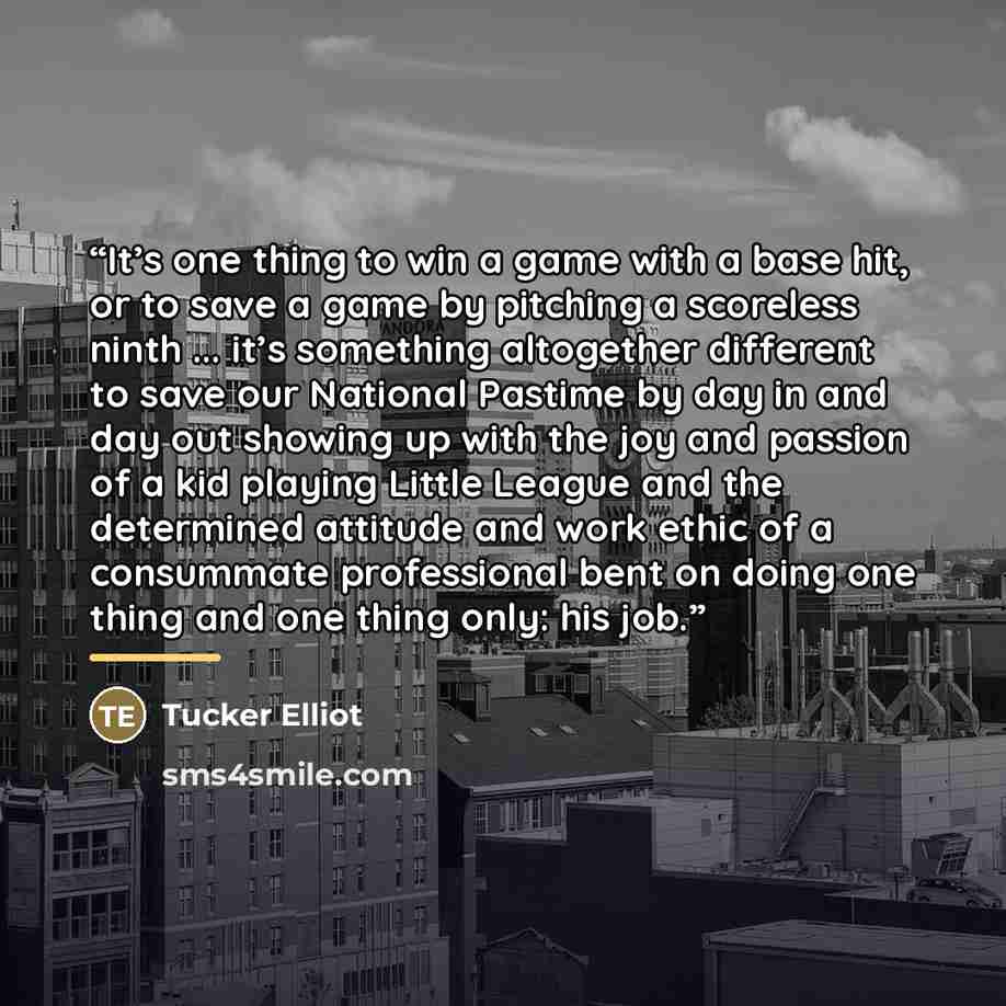 “It’s one thing to win a game with a base hit, or to save a game by pitching a scoreless ninth ... it’s something altogether different to save our National Pastime by day in and day out showing up with the joy and passion of a kid playing Little League and the determined attitude and work ethic of…” quote by Tucker Elliot