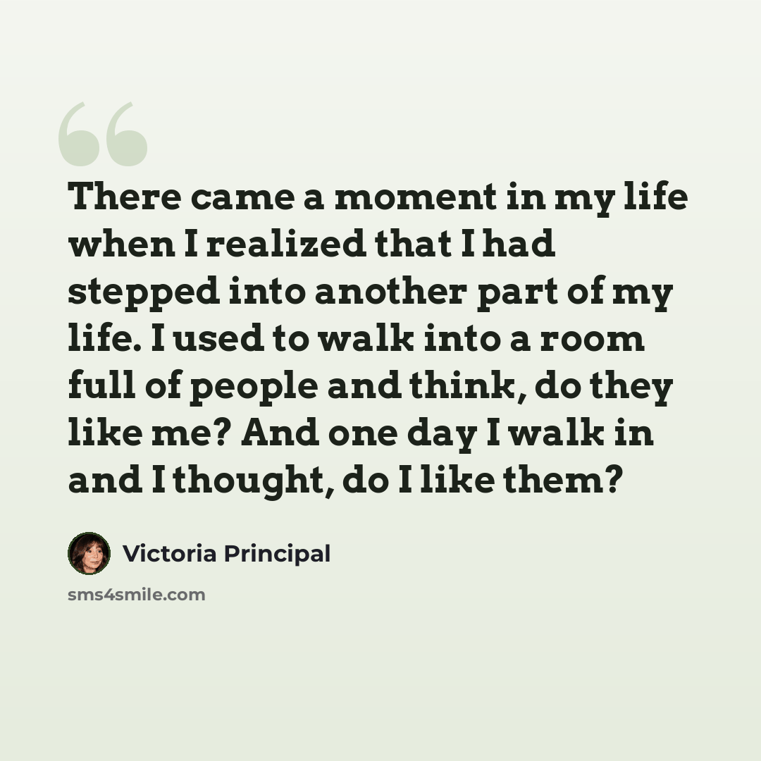 “There came a moment in my life when I realized that I had stepped into another part of my life. I used to walk into a room full of people and think, do they like me? And one day I walk in and I thought, do I like them?” quote by Victoria Principal