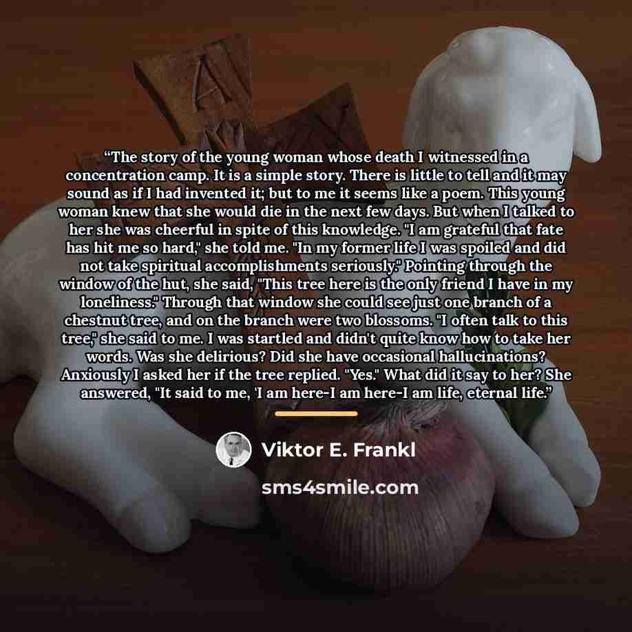 “The story of the young woman whose death I witnessed in a concentration camp. It is a simple story. There is little to tell and it may sound as if I had invented it; but to me it seems like a poem. This young woman knew that she would die in the next few days. But when I talked to her she was…” quote by Viktor E. Frankl