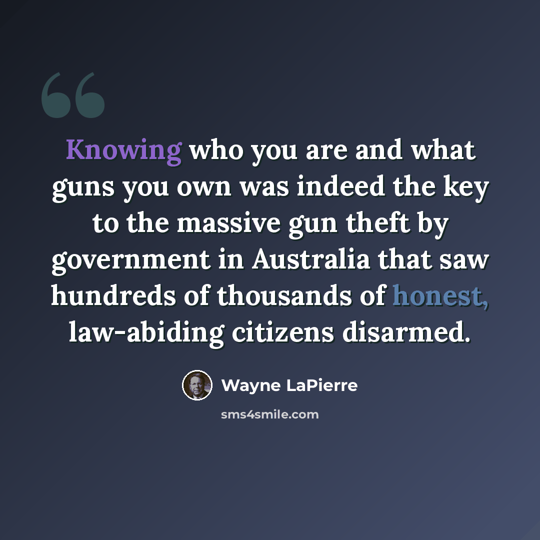 “Knowing who you are and what guns you own was indeed the key to the massive gun theft by government in Australia that saw hundreds of thousands of honest, law-abiding citizens disarmed.” quote by Wayne LaPierre