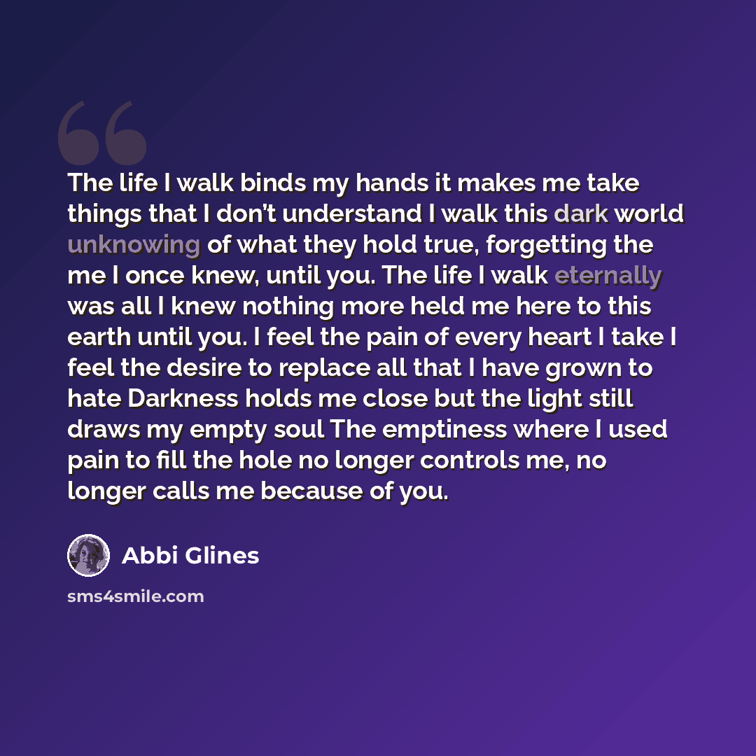 “The life I walk binds my hands it makes me take things that I don’t understand I walk this dark world unknowing of what they hold true, forgetting the me I once knew, until you. The life I walk eternally was all I knew nothing more held me here to this earth until you. I feel the pain of every…” quote by Abbi Glines