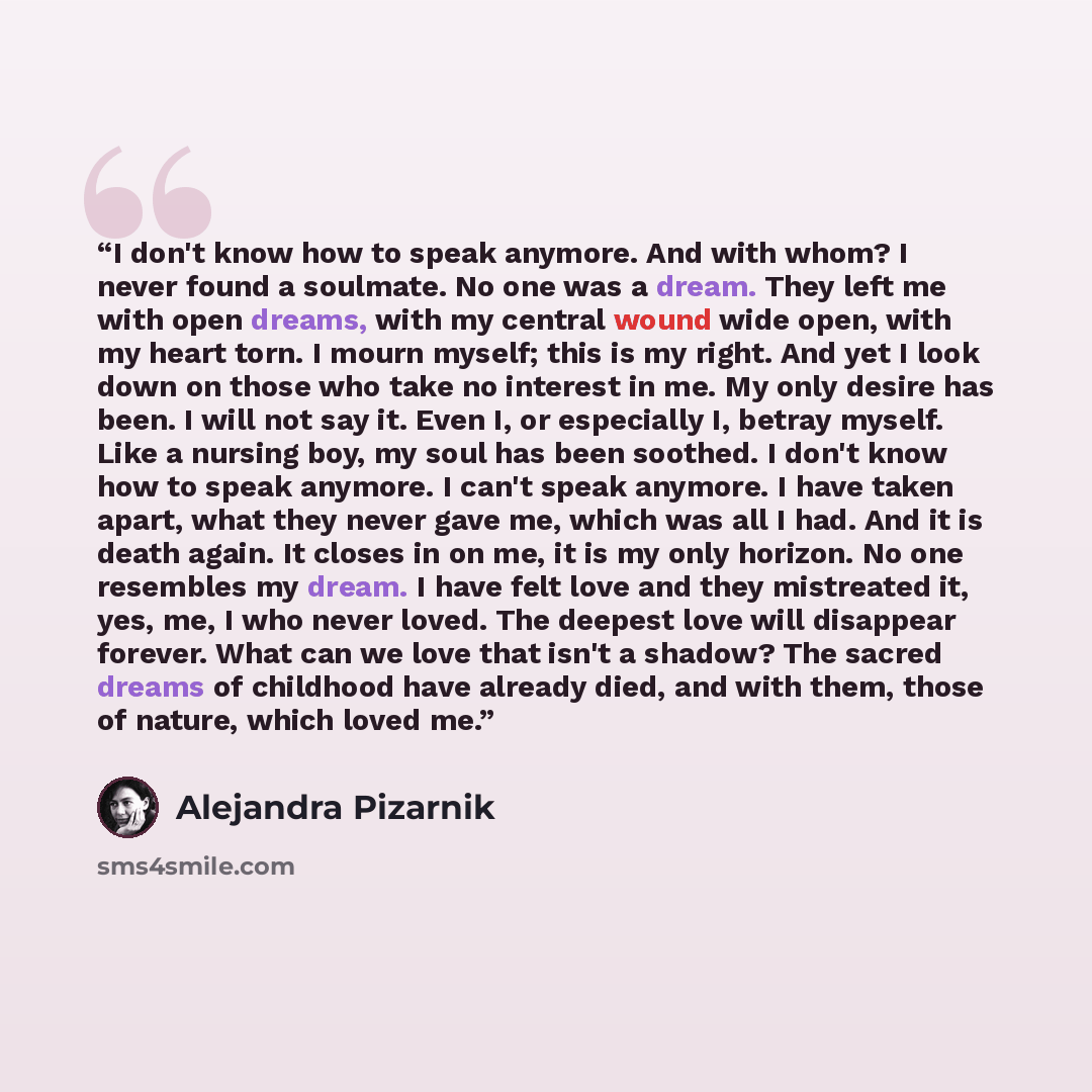 “I don't know how to speak anymore. And with whom? I never found a soulmate. No one was a dream. They left me with open dreams, with my central wound wide open, with my heart torn. I mourn myself; this is my right. And yet I look down on those who take no interest in me. My only desire has been. I…” quote by Alejandra Pizarnik