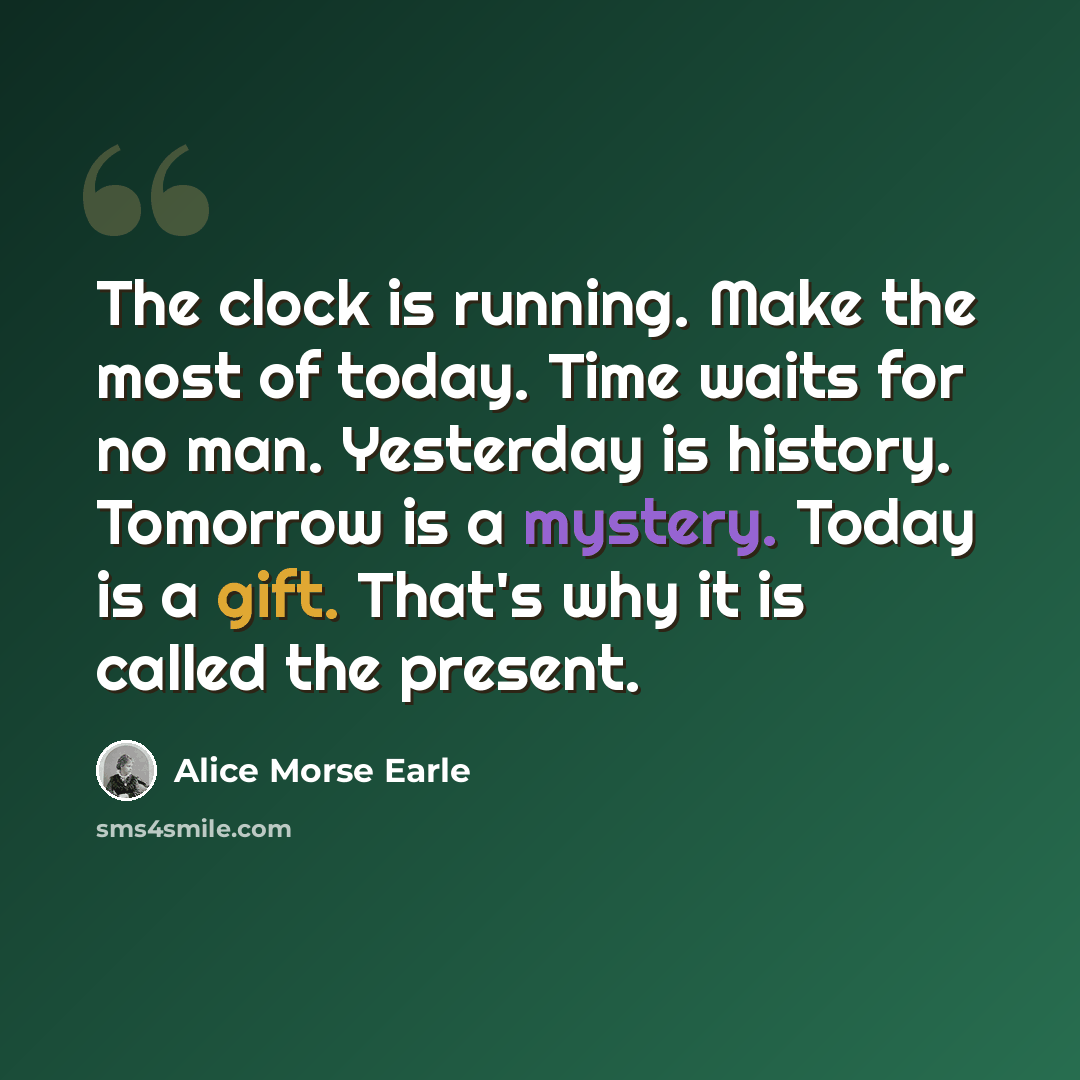 “The clock is running. Make the most of today. Time waits for no man. Yesterday is history. Tomorrow is a mystery. Today is a gift. That's why it is called the present.” quote by Alice Morse Earle