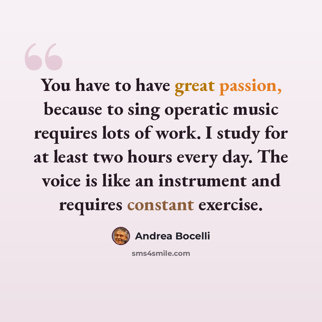 “You have to have great passion, because to sing operatic music requires lots of work. I study for at least two hours every day. The voice is like an instrument and requires constant exercise.” quote by Andrea Bocelli