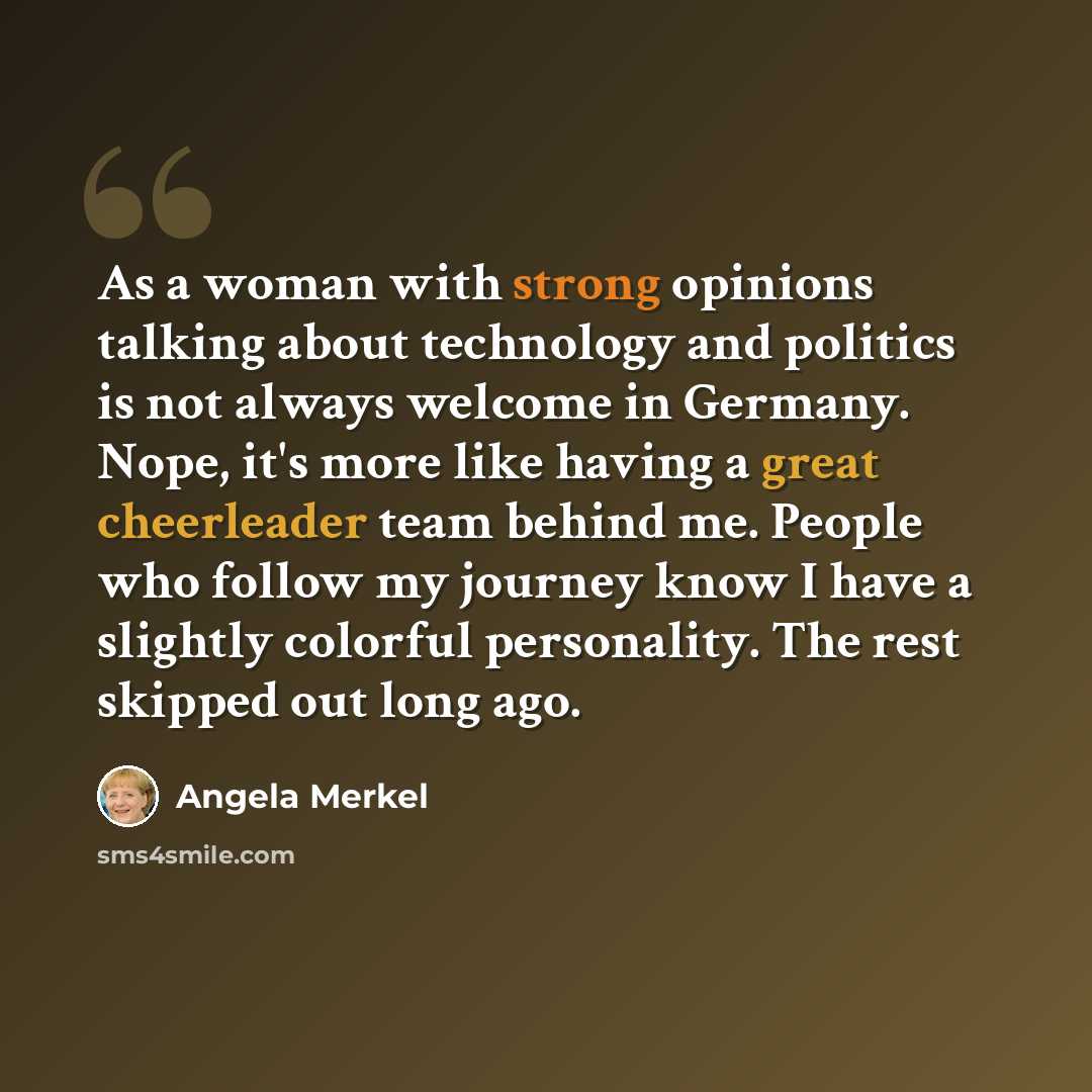 “As a woman with strong opinions talking about technology and politics is not always welcome in Germany. Nope, it's more like having a great cheerleader team behind me. People who follow my journey know I have a slightly colorful personality. The rest skipped out long ago.” quote by Angela Merkel