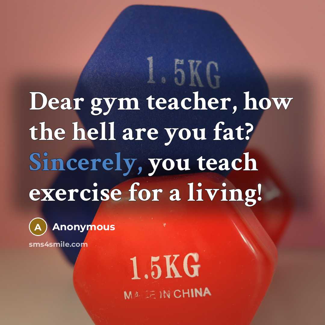 “Dear gym teacher, how the hell are you fat? Sincerely, you teach exercise for a living!” quote by Anonymous