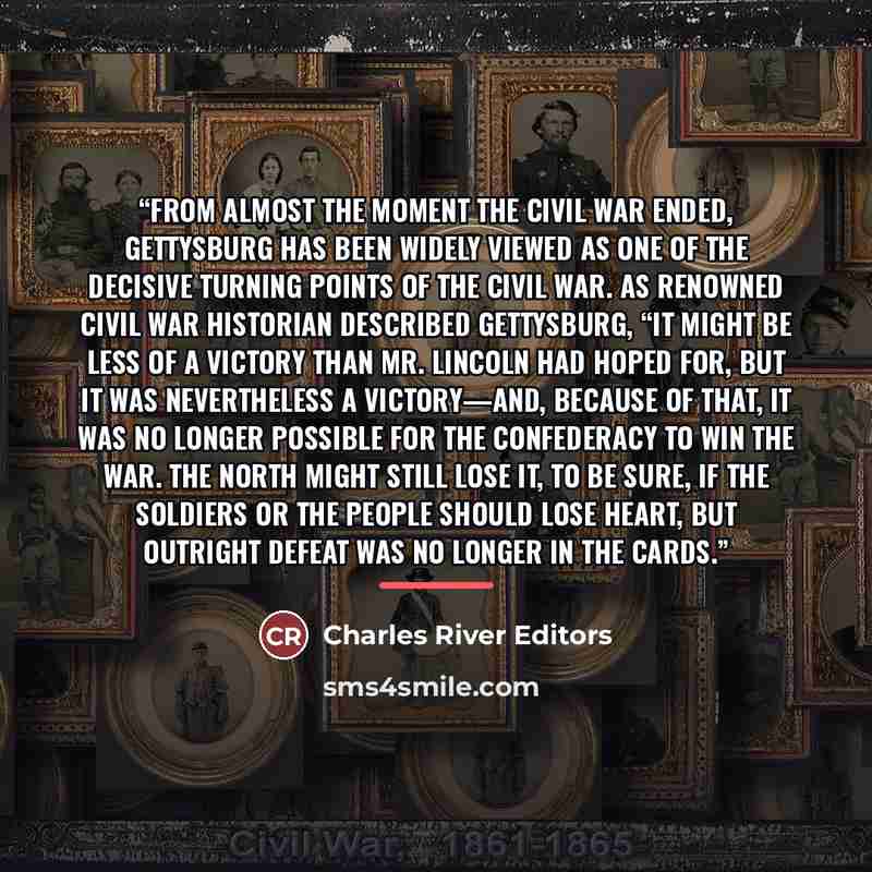 “From almost the moment the Civil War ended, Gettysburg has been widely viewed as one of the decisive turning points of the Civil War. As renowned Civil War historian described Gettysburg, “It might be less of a victory than Mr. Lincoln had hoped for, but it was nevertheless a victory—and, because…” quote by Charles River Editors