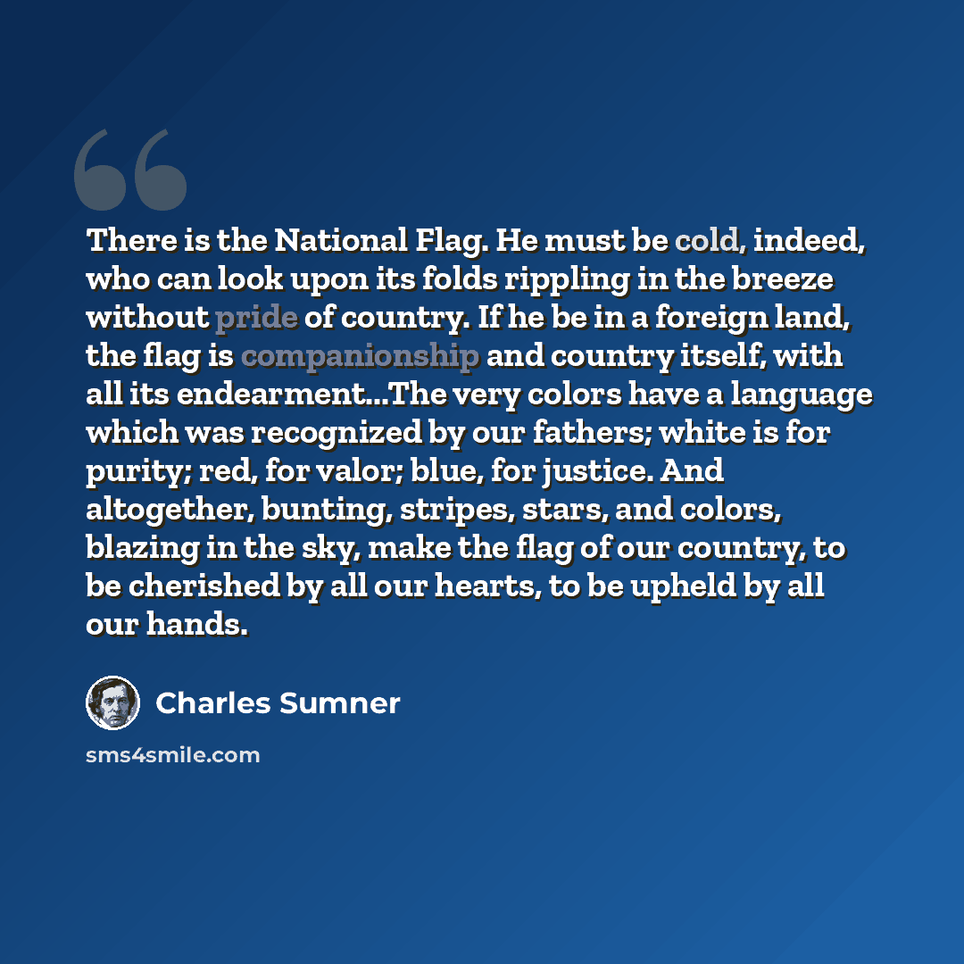 “There is the National Flag. He must be cold, indeed, who can look upon its folds rippling in the breeze without pride of country. If he be in a foreign land, the flag is companionship and country itself, with all its endearment...The very colors have a language which was recognized by our fathers…” quote by Charles Sumner