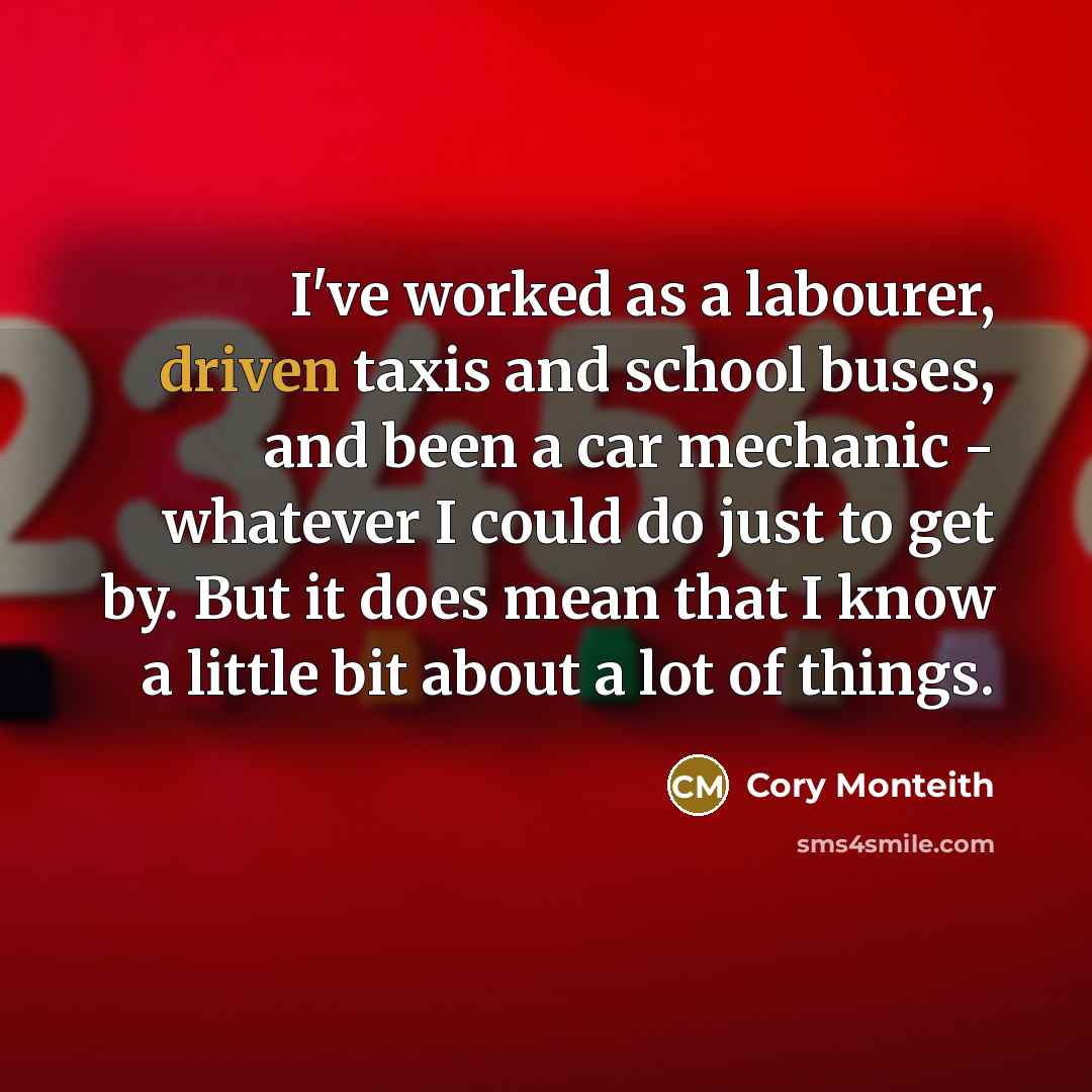 “I've worked as a labourer, driven taxis and school buses, and been a car mechanic - whatever I could do just to get by. But it does mean that I know a little bit about a lot of things.” quote by Cory Monteith