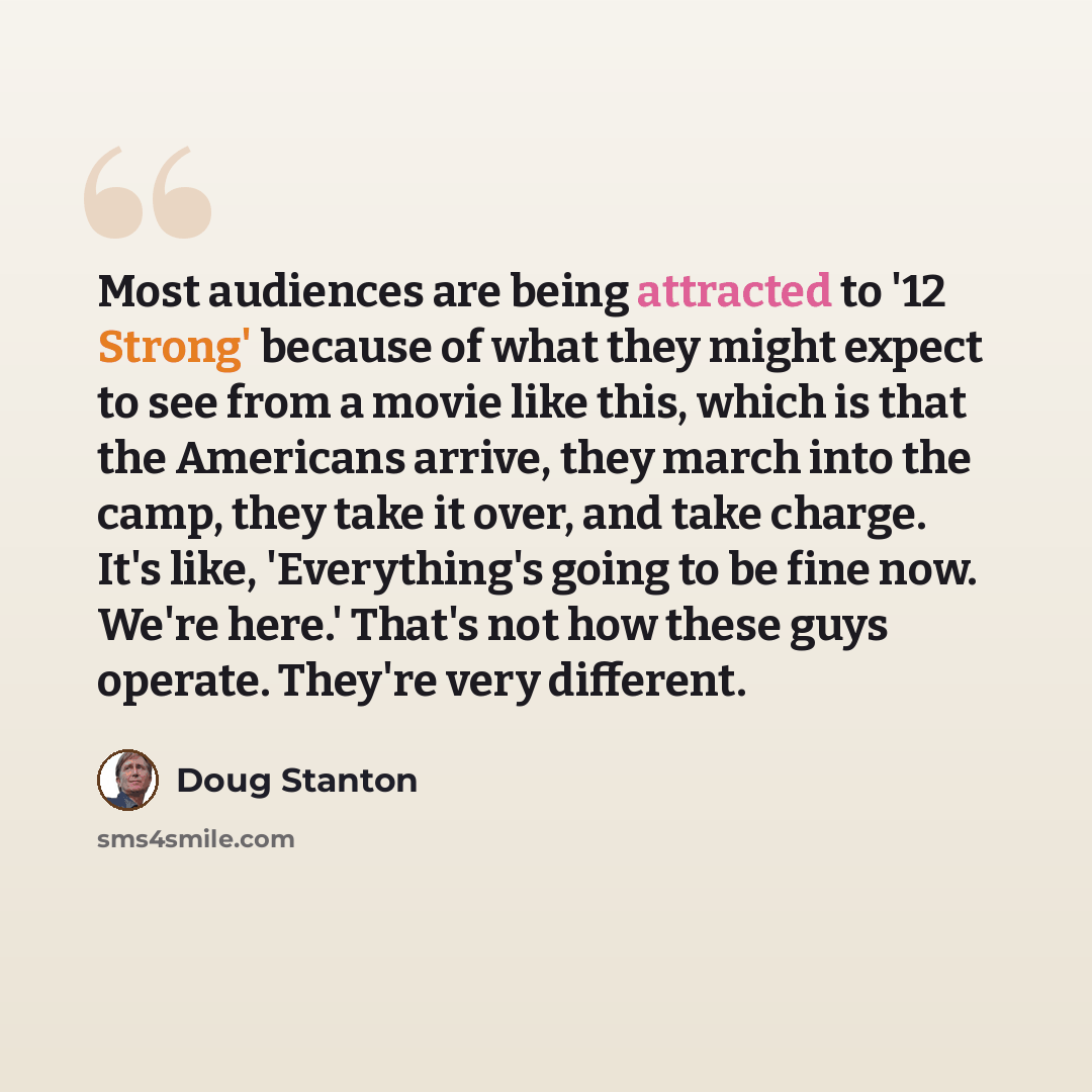 “Most audiences are being attracted to '12 Strong' because of what they might expect to see from a movie like this, which is that the Americans arrive, they march into the camp, they take it over, and take charge. It's like, 'Everything's going to be fine now. We're here.' That's not how these guys…” quote by Doug Stanton