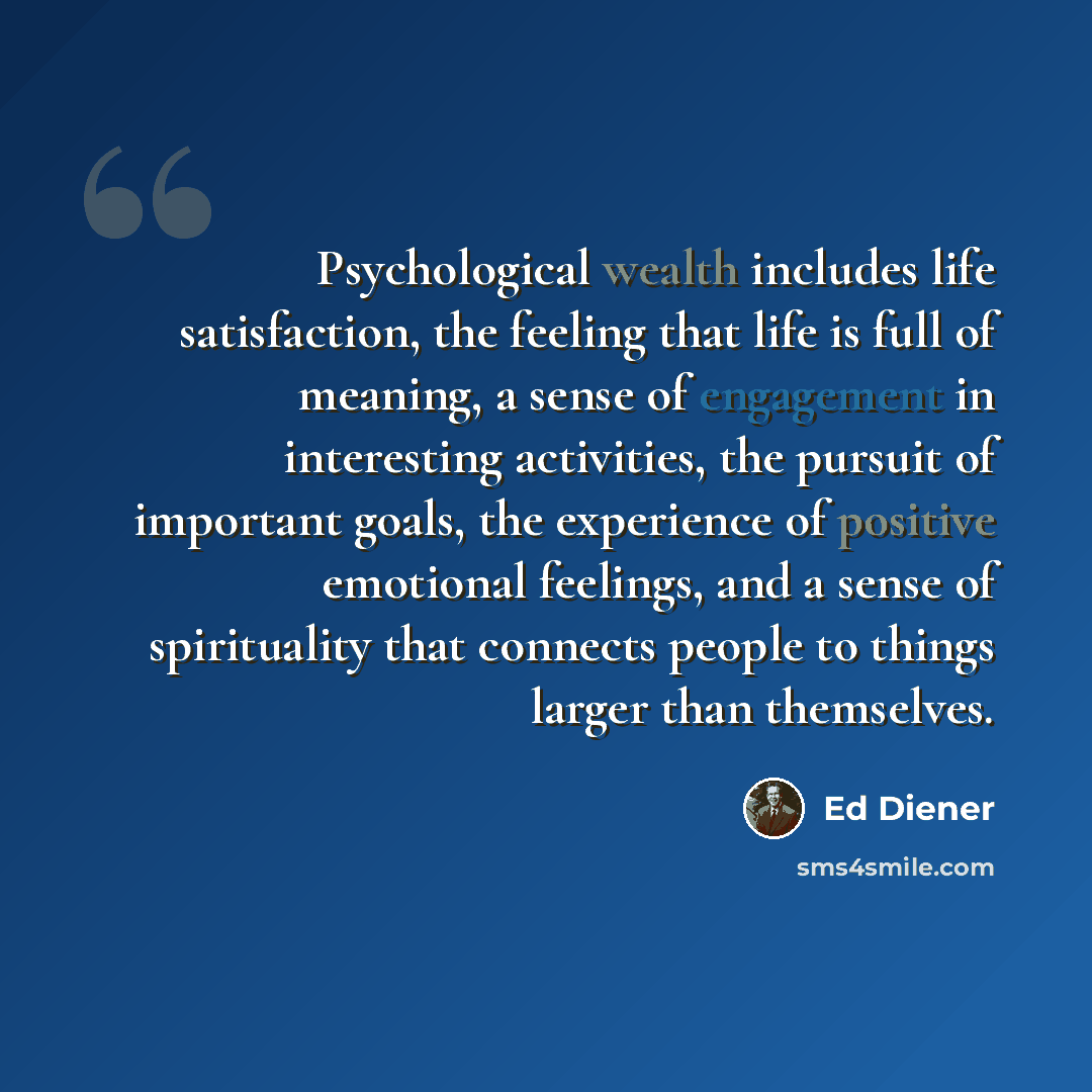 “Psychological wealth includes life satisfaction, the feeling that life is full of meaning, a sense of engagement in interesting activities, the pursuit of important goals, the experience of positive emotional feelings, and a sense of spirituality that connects people to things larger than…” quote by Ed Diener