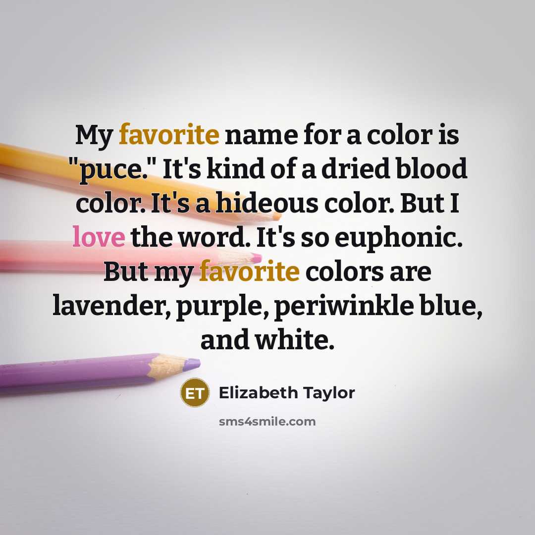 “My favorite name for a color is "puce." It's kind of a dried blood color. It's a hideous color. But I love the word. It's so euphonic. But my favorite colors are lavender, purple, periwinkle blue, and white.” quote by Elizabeth Taylor