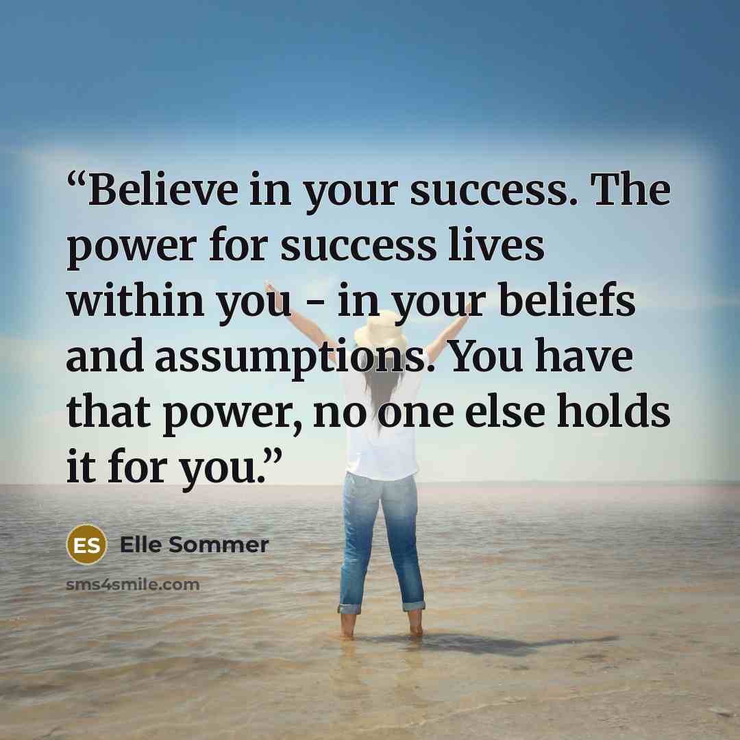 “Believe in your success. The power for success lives within you - in your beliefs and assumptions. You have that power, no one else holds it for you.” quote by Elle Sommer