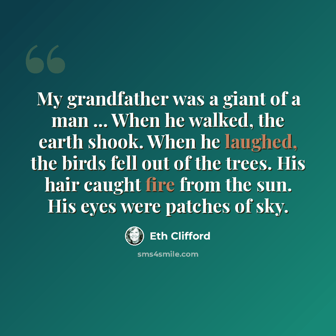 “My grandfather was a giant of a man ... When he walked, the earth shook. When he laughed, the birds fell out of the trees. His hair caught fire from the sun. His eyes were patches of sky.” quote by Eth Clifford