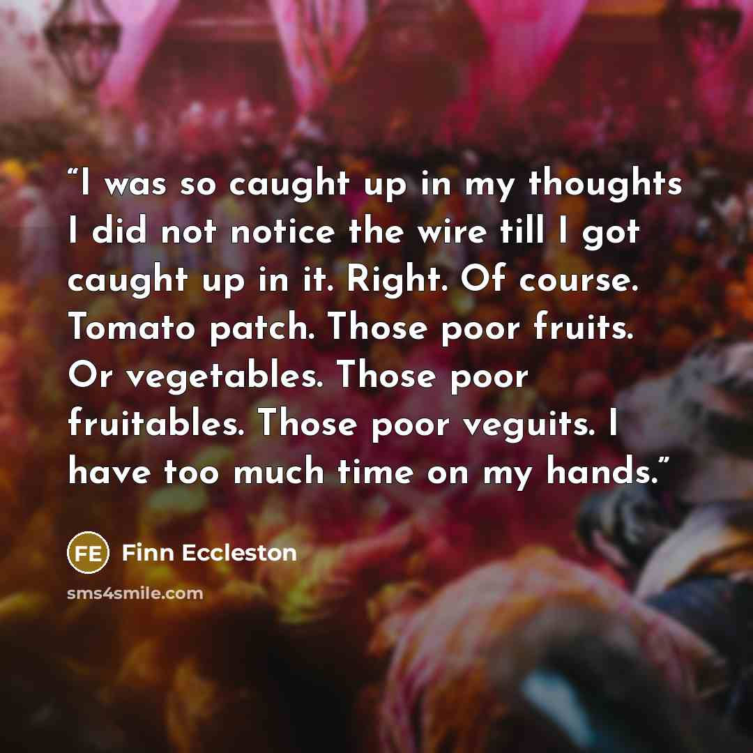 “I was so caught up in my thoughts I did not notice the wire till I got caught up in it. Right. Of course. Tomato patch. Those poor fruits. Or vegetables. Those poor fruitables. Those poor veguits. I have too much time on my hands.” quote by Finn Eccleston