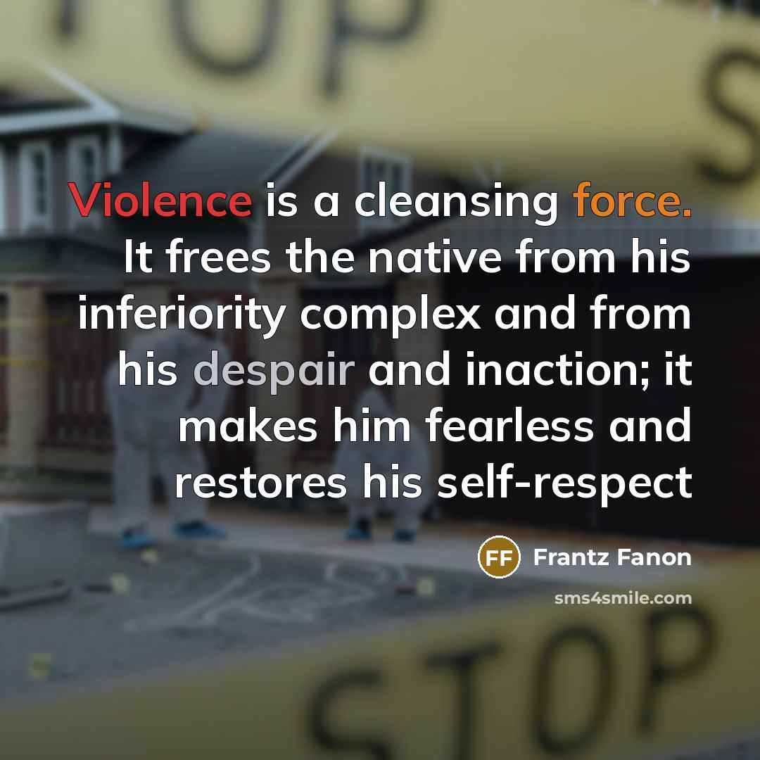 “Violence is a cleansing force. It frees the native from his inferiority complex and from his despair and inaction; it makes him fearless and restores his self-respect” quote by Frantz Fanon