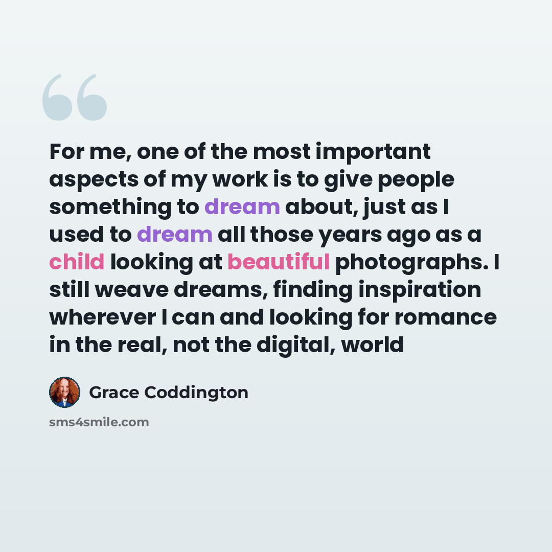 “For me, one of the most important aspects of my work is to give people something to dream about, just as I used to dream all those years ago as a child looking at beautiful photographs. I still weave dreams, finding inspiration wherever I can and looking for romance in the real, not the digital…” quote by Grace Coddington