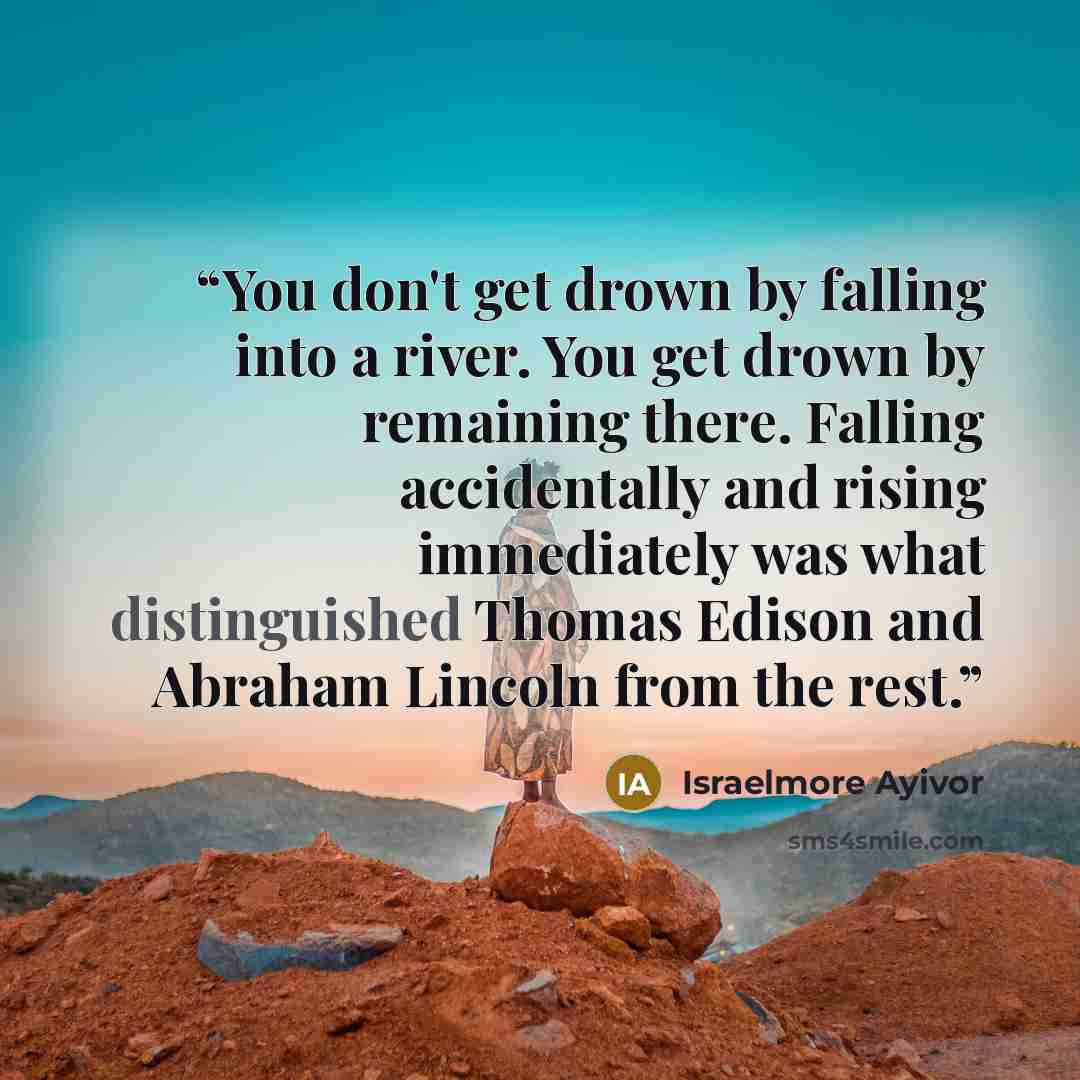 “You don't get drown by falling into a river. You get drown by remaining there. Falling accidentally and rising immediately was what distinguished Thomas Edison and Abraham Lincoln from the rest.” quote by Israelmore Ayivor