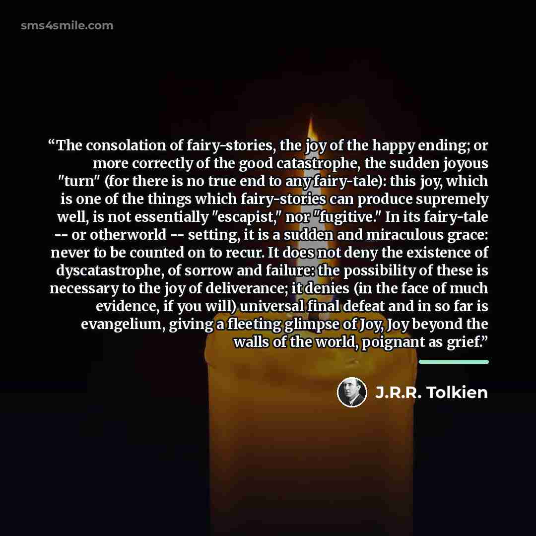 “The consolation of fairy-stories, the joy of the happy ending; or more correctly of the good catastrophe, the sudden joyous "turn" (for there is no true end to any fairy-tale): this joy, which is one of the things which fairy-stories can produce supremely well, is not essentially "escapist," nor…” quote by J.R.R. Tolkien
