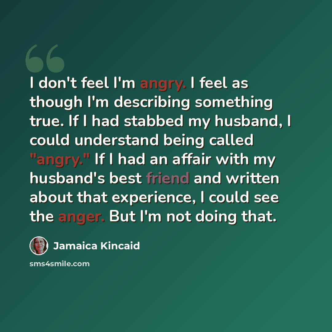 “I don't feel I'm angry. I feel as though I'm describing something true. If I had stabbed my husband, I could understand being called "angry." If I had an affair with my husband's best friend and written about that experience, I could see the anger. But I'm not doing that.” quote by Jamaica Kincaid