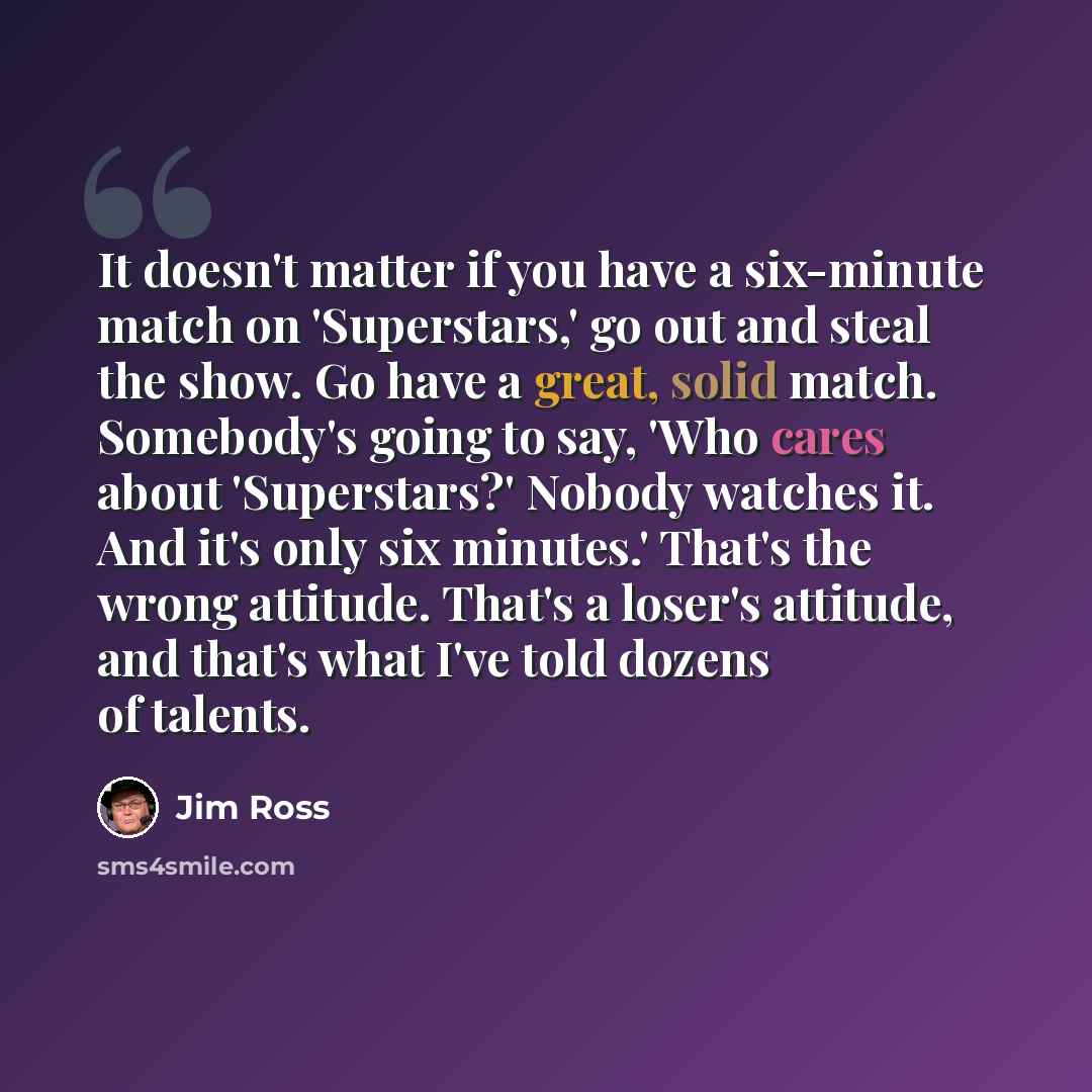 “It doesn't matter if you have a six-minute match on 'Superstars,' go out and steal the show. Go have a great, solid match. Somebody's going to say, 'Who cares about 'Superstars?' Nobody watches it. And it's only six minutes.' That's the wrong attitude. That's a loser's attitude, and that's what…” quote by Jim Ross