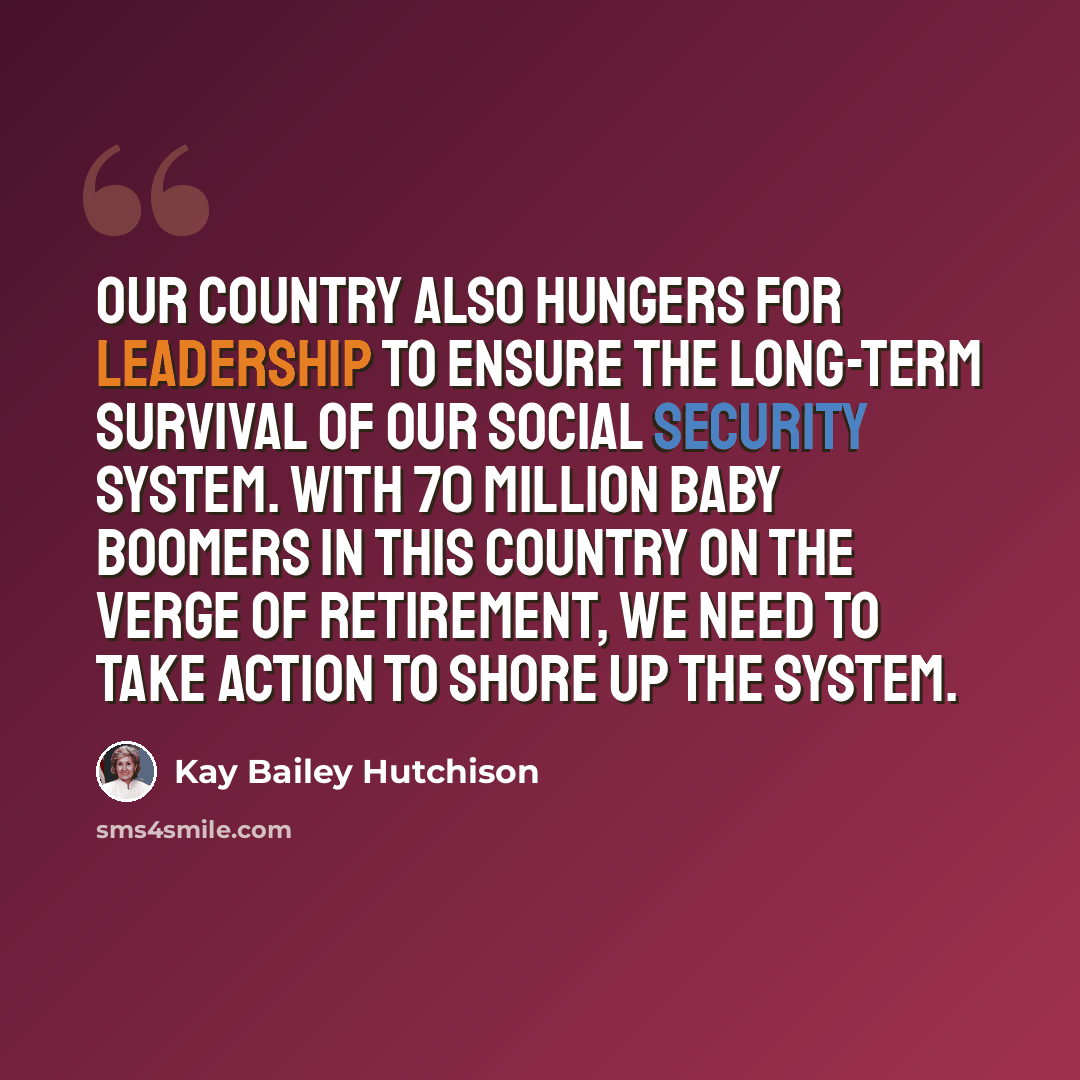“Our country also hungers for leadership to ensure the long-term survival of our Social Security system. With 70 million baby boomers in this country on the verge of retirement, we need to take action to shore up the system.” quote by Kay Bailey Hutchison