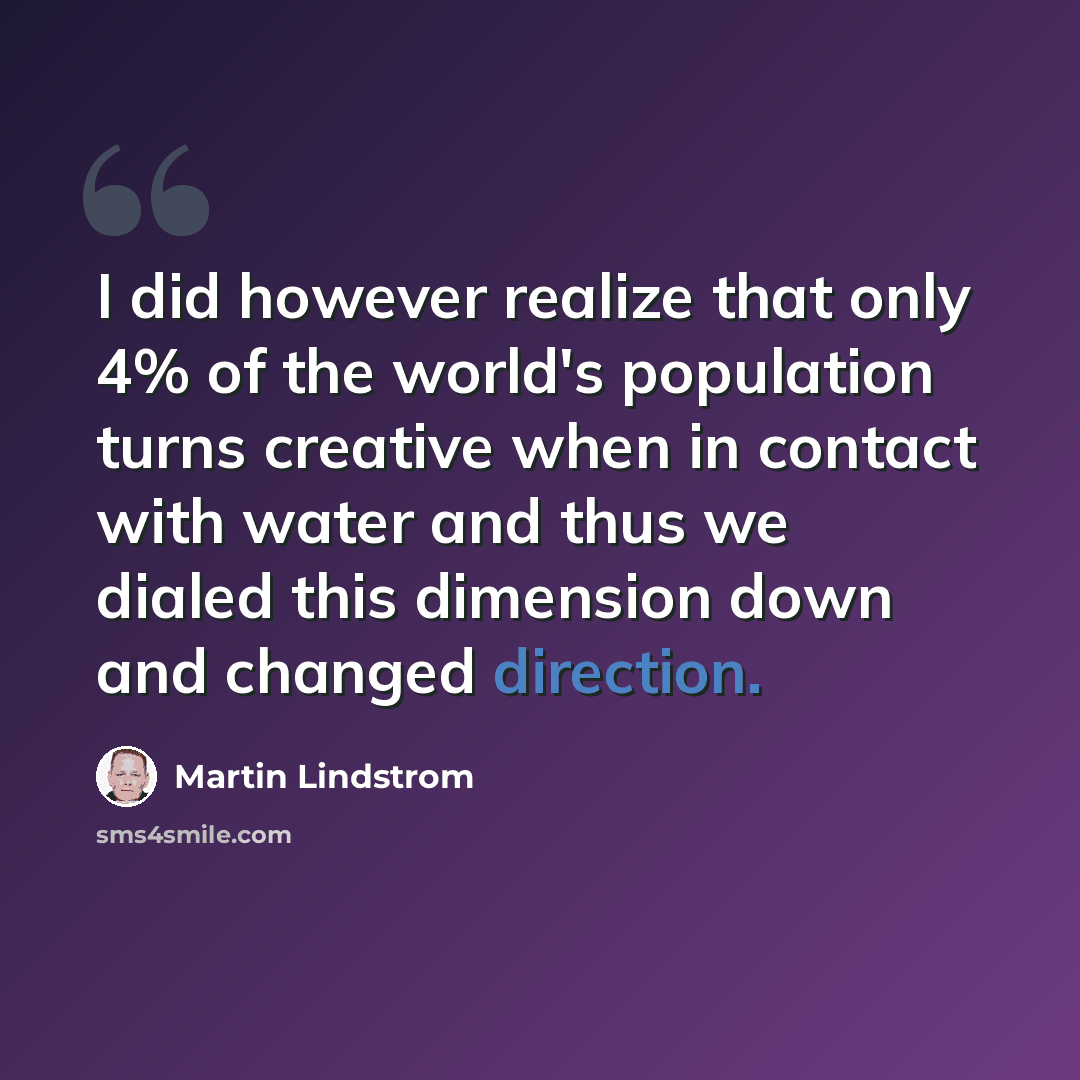 “I did however realize that only 4% of the world's population turns creative when in contact with water and thus we dialed this dimension down and changed direction.” quote by Martin Lindstrom