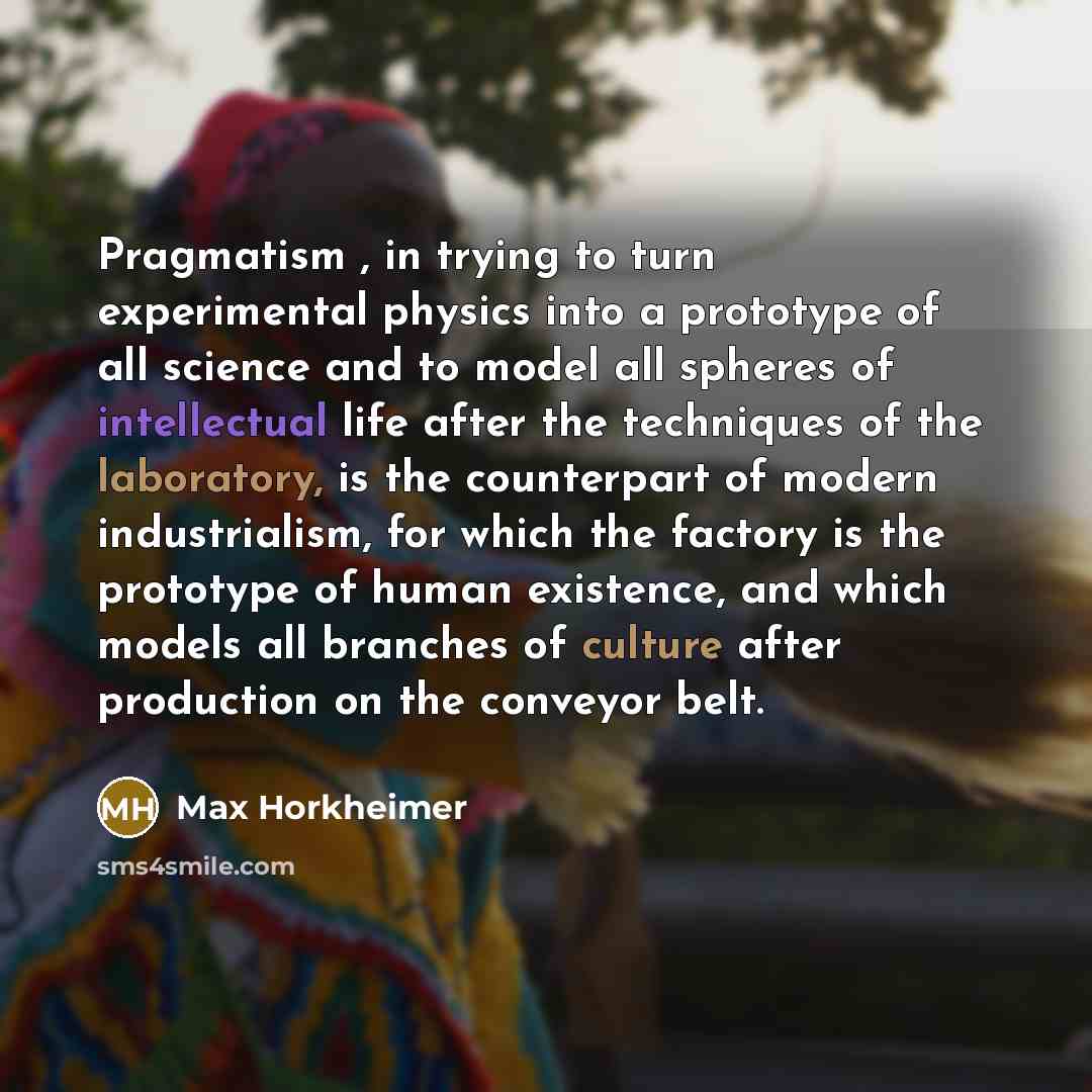 “Pragmatism , in trying to turn experimental physics into a prototype of all science and to model all spheres of intellectual life after the techniques of the laboratory, is the counterpart of modern industrialism, for which the factory is the prototype of human existence, and which models all…” quote by Max Horkheimer