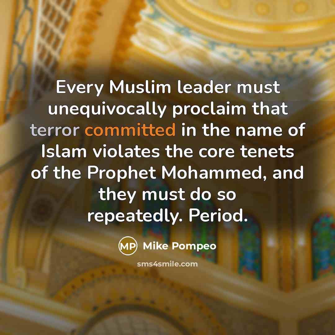“Every Muslim leader must unequivocally proclaim that terror committed in the name of Islam violates the core tenets of the Prophet Mohammed, and they must do so repeatedly. Period.” quote by Mike Pompeo