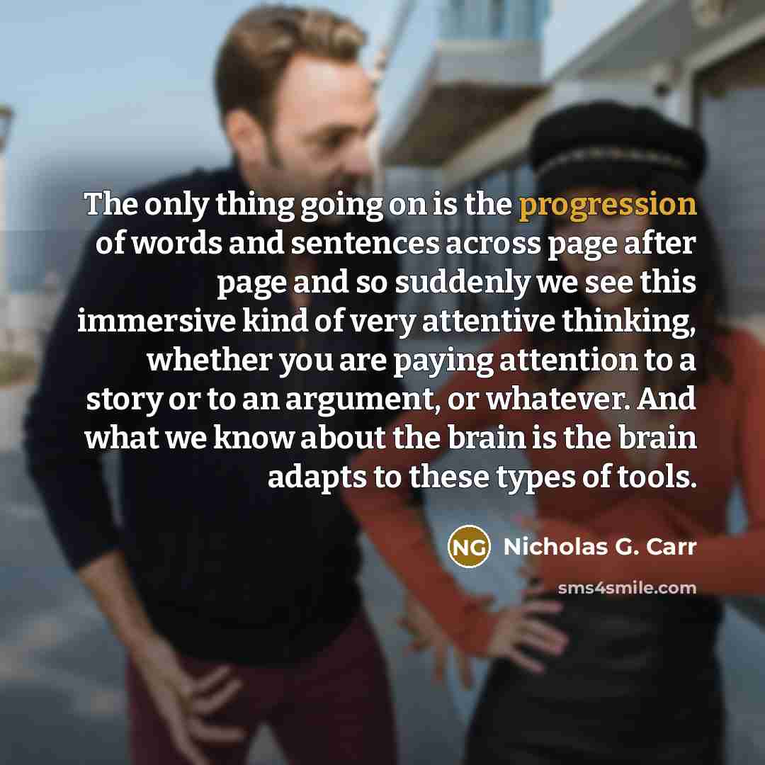 “The only thing going on is the progression of words and sentences across page after page and so suddenly we see this immersive kind of very attentive thinking, whether you are paying attention to a story or to an argument, or whatever. And what we know about the brain is the brain adapts to these…” quote by Nicholas G. Carr