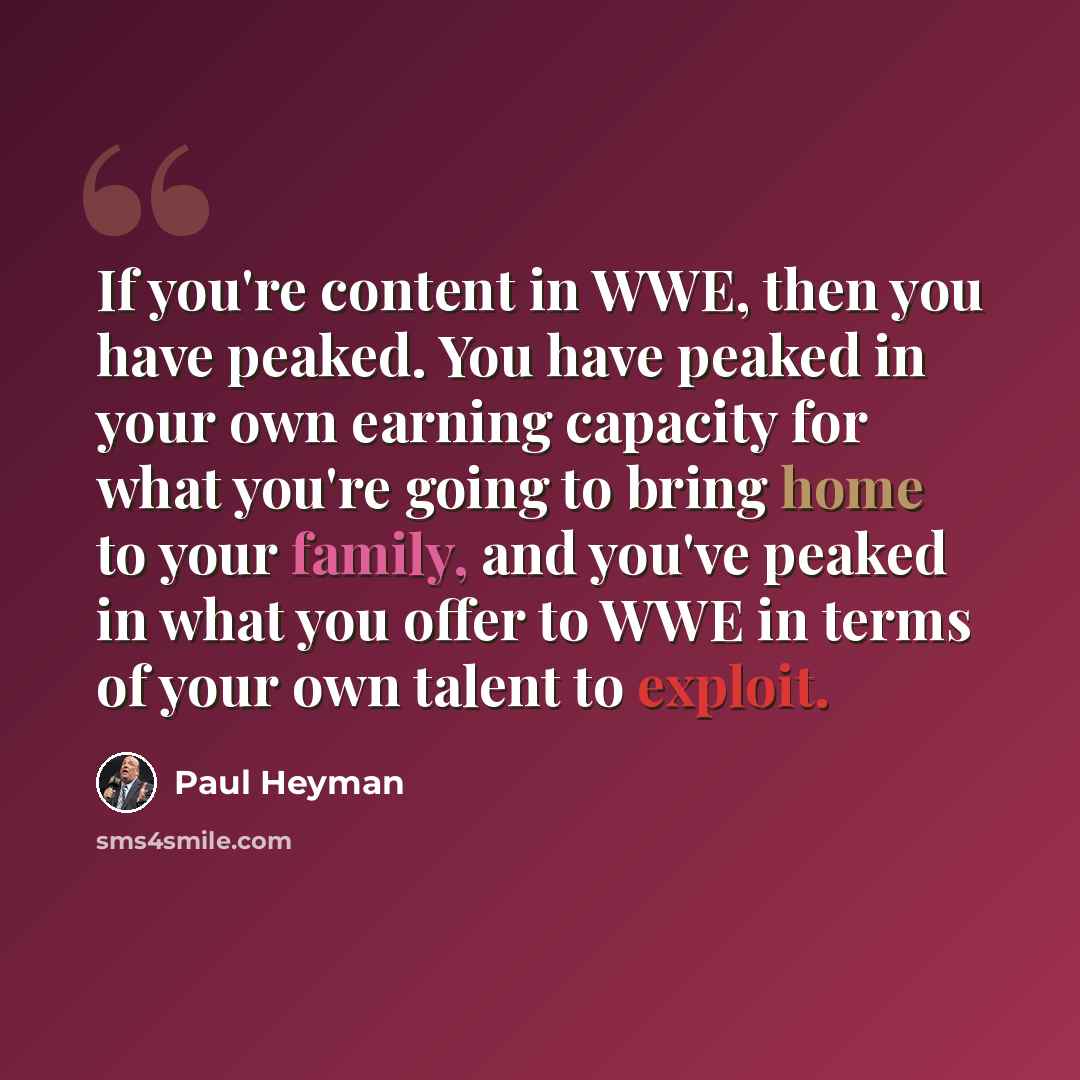 “If you're content in WWE, then you have peaked. You have peaked in your own earning capacity for what you're going to bring home to your family, and you've peaked in what you offer to WWE in terms of your own talent to exploit.” quote by Paul Heyman