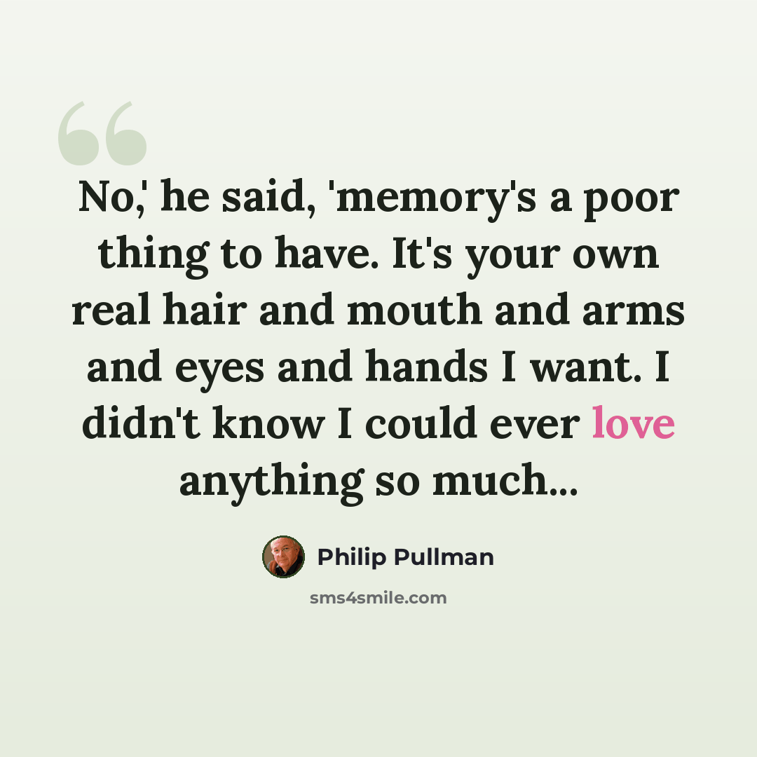 “No,' he said, 'memory's a poor thing to have. It's your own real hair and mouth and arms and eyes and hands I want. I didn't know I could ever love anything so much...” quote by Philip Pullman