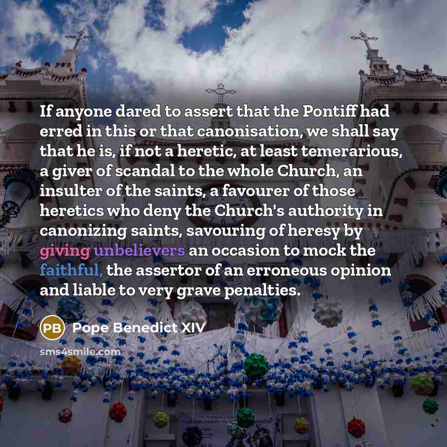 “If anyone dared to assert that the Pontiff had erred in this or that canonisation, we shall say that he is, if not a heretic, at least temerarious, a giver of scandal to the whole Church, an insulter of the saints, a favourer of those heretics who deny the Church's authority in canonizing saints…” quote by Pope Benedict XIV