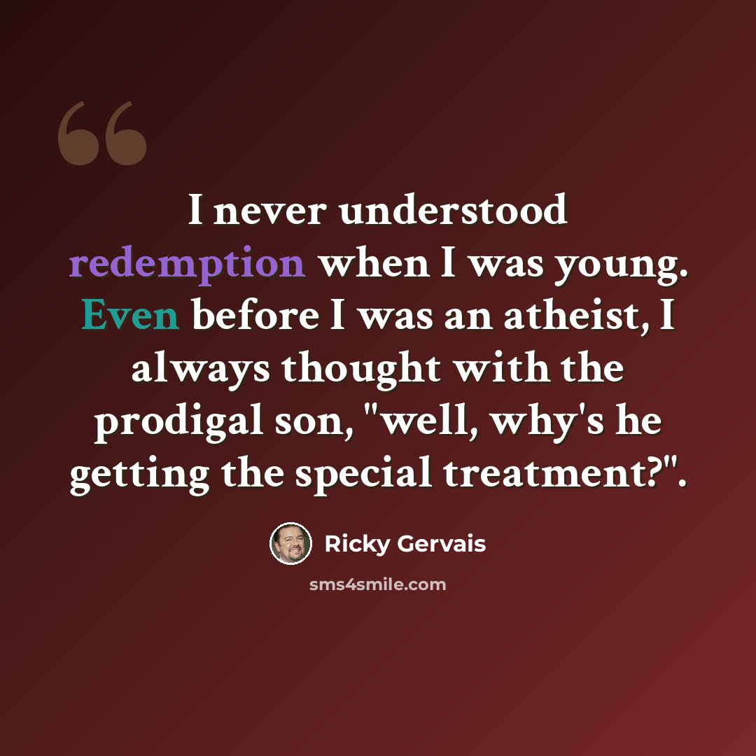 “I never understood redemption when I was young. Even before I was an atheist, I always thought with the prodigal son, "well, why's he getting the special treatment?".” quote by Ricky Gervais