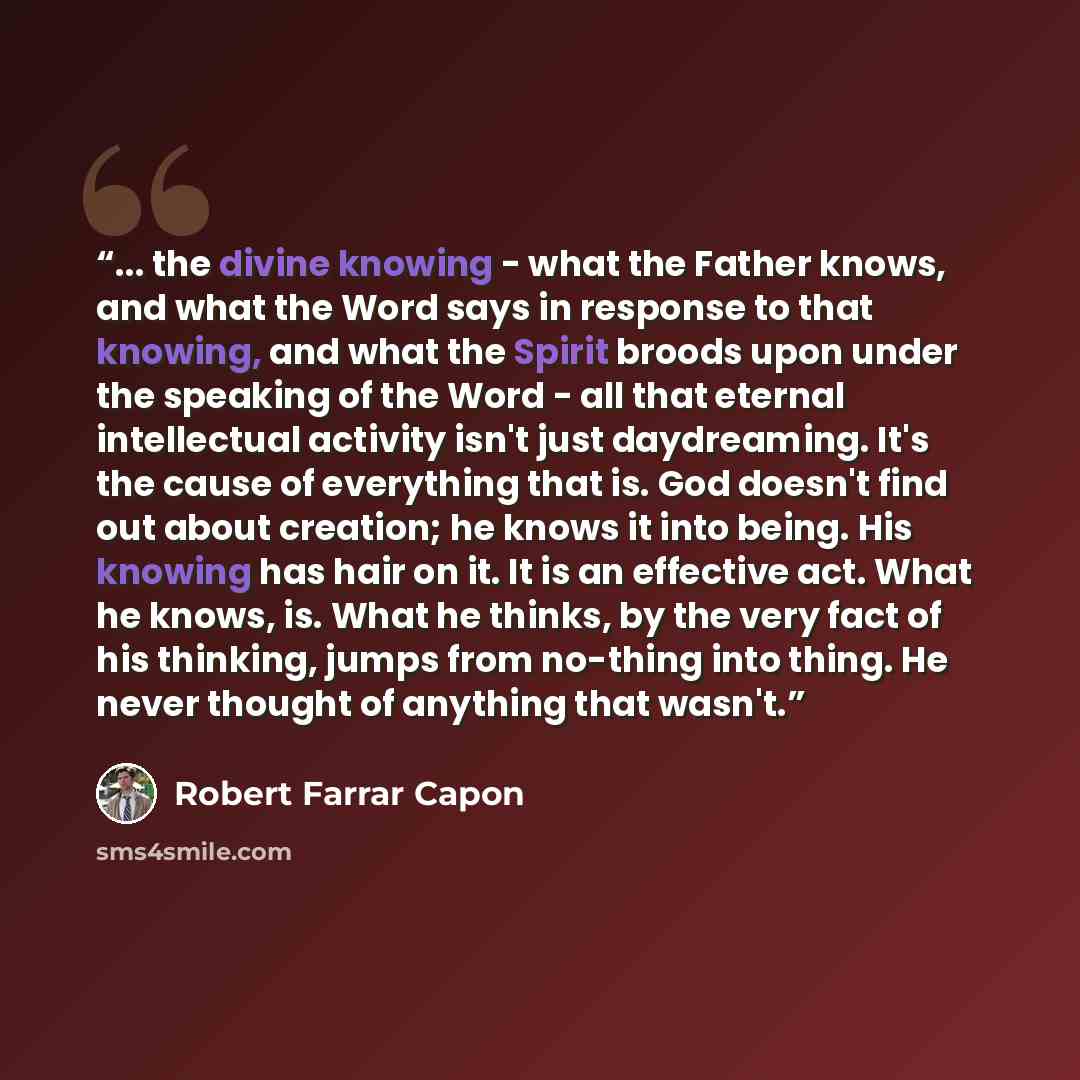 “... the divine knowing - what the Father knows, and what the Word says in response to that knowing, and what the Spirit broods upon under the speaking of the Word - all that eternal intellectual activity isn't just daydreaming. It's the cause of everything that is. God doesn't find out about…” quote by Robert Farrar Capon