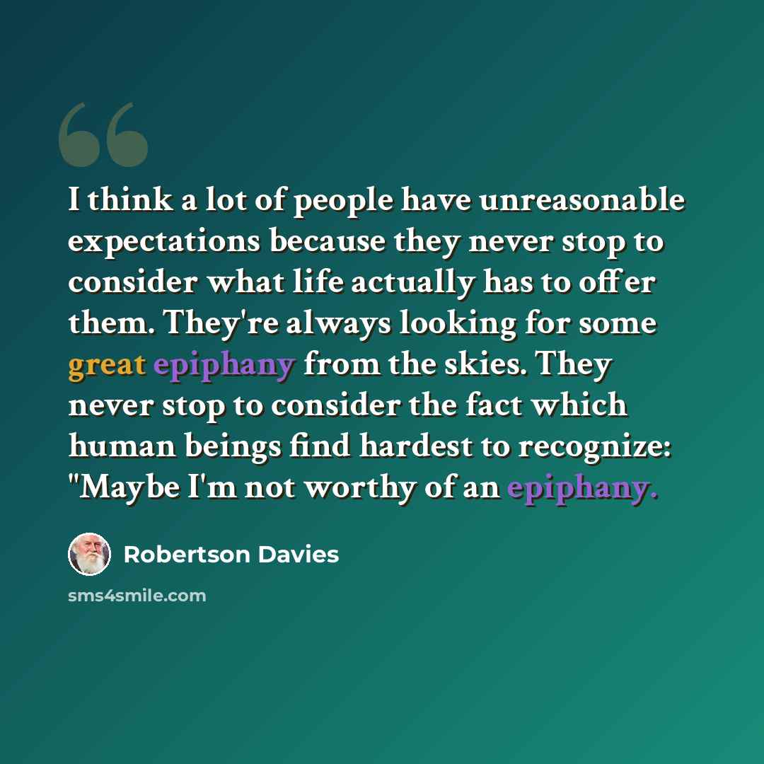 “I think a lot of people have unreasonable expectations because they never stop to consider what life actually has to offer them. They're always looking for some great epiphany from the skies. They never stop to consider the fact which human beings find hardest to recognize: "Maybe I'm not worthy…” quote by Robertson Davies