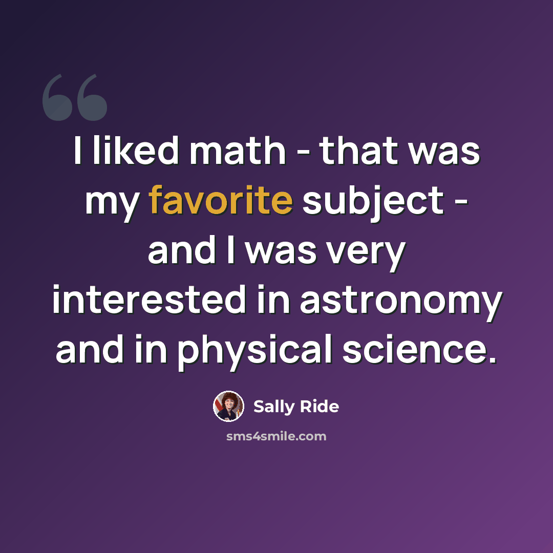 “I liked math - that was my favorite subject - and I was very interested in astronomy and in physical science.” quote by Sally Ride