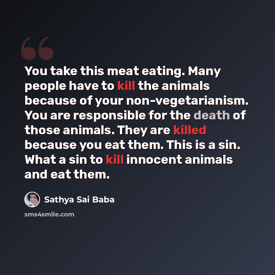 “You take this meat eating. Many people have to kill the animals because of your non-vegetarianism. You are responsible for the death of those animals. They are killed because you eat them. This is a sin. What a sin to kill innocent animals and eat them.” quote by Sathya Sai Baba