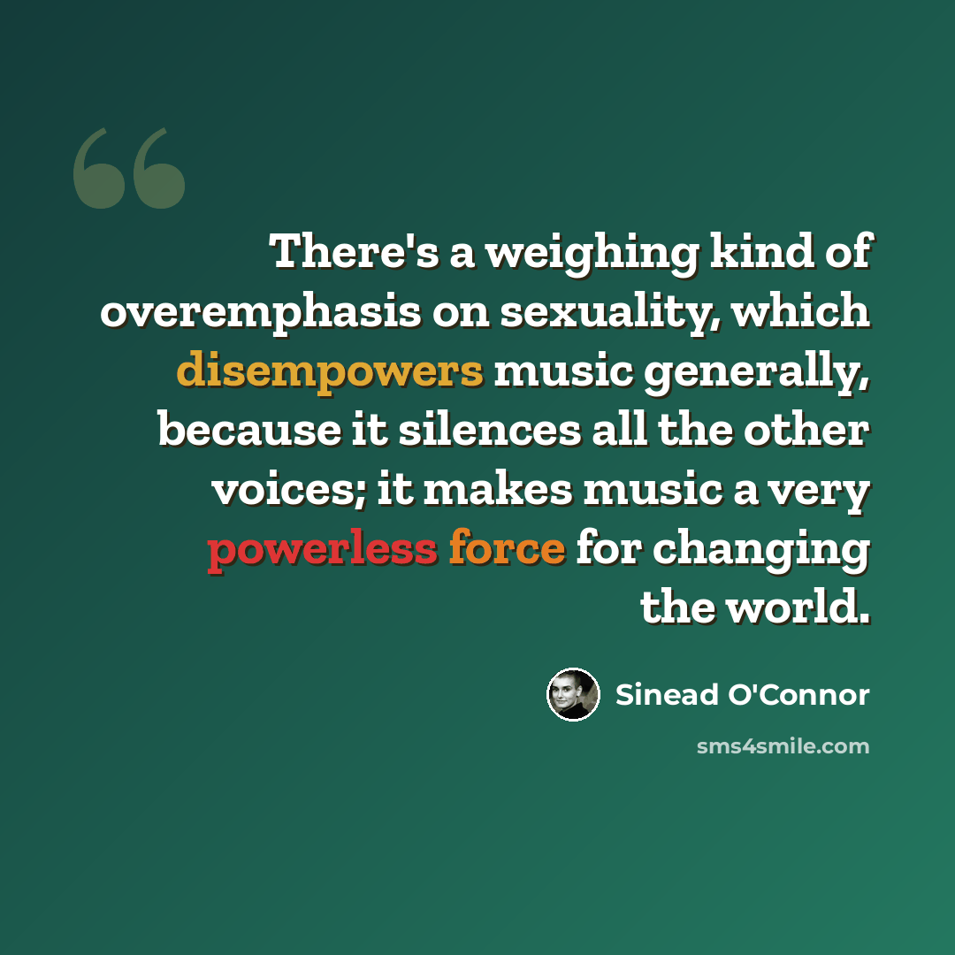 “There's a weighing kind of overemphasis on sexuality, which disempowers music generally, because it silences all the other voices; it makes music a very powerless force for changing the world.” quote by Sinead O'Connor