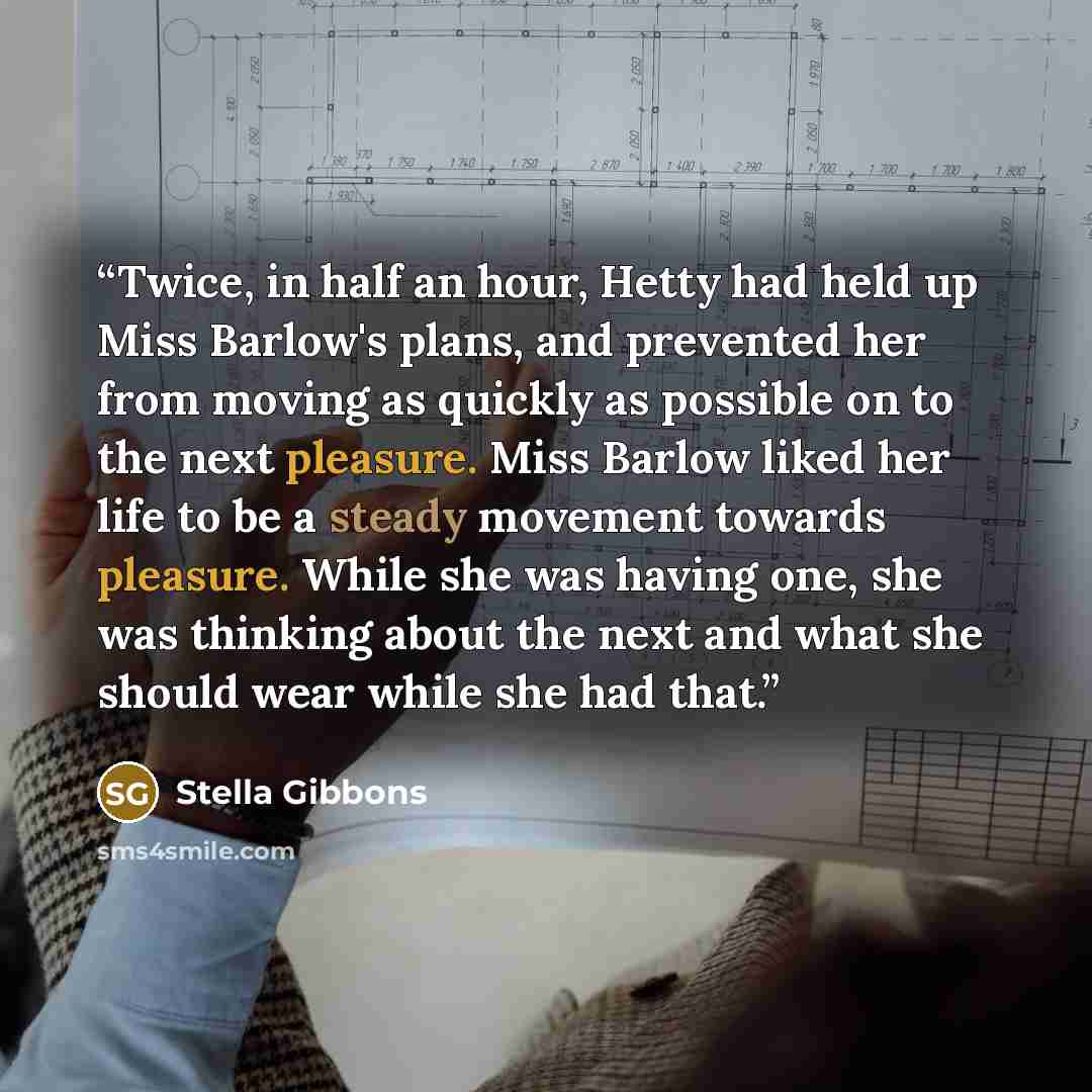 “Twice, in half an hour, Hetty had held up Miss Barlow's plans, and prevented her from moving as quickly as possible on to the next pleasure. Miss Barlow liked her life to be a steady movement towards pleasure. While she was having one, she was thinking about the next and what she should wear while…” quote by Stella Gibbons