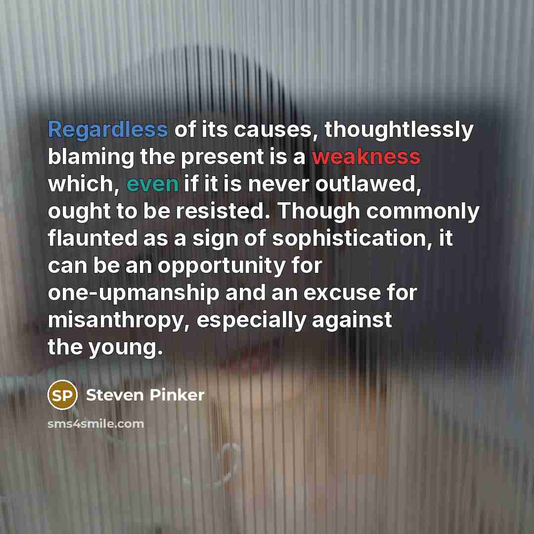 “Regardless of its causes, thoughtlessly blaming the present is a weakness which, even if it is never outlawed, ought to be resisted. Though commonly flaunted as a sign of sophistication, it can be an opportunity for one-upmanship and an excuse for misanthropy, especially against the young.” quote by Steven Pinker